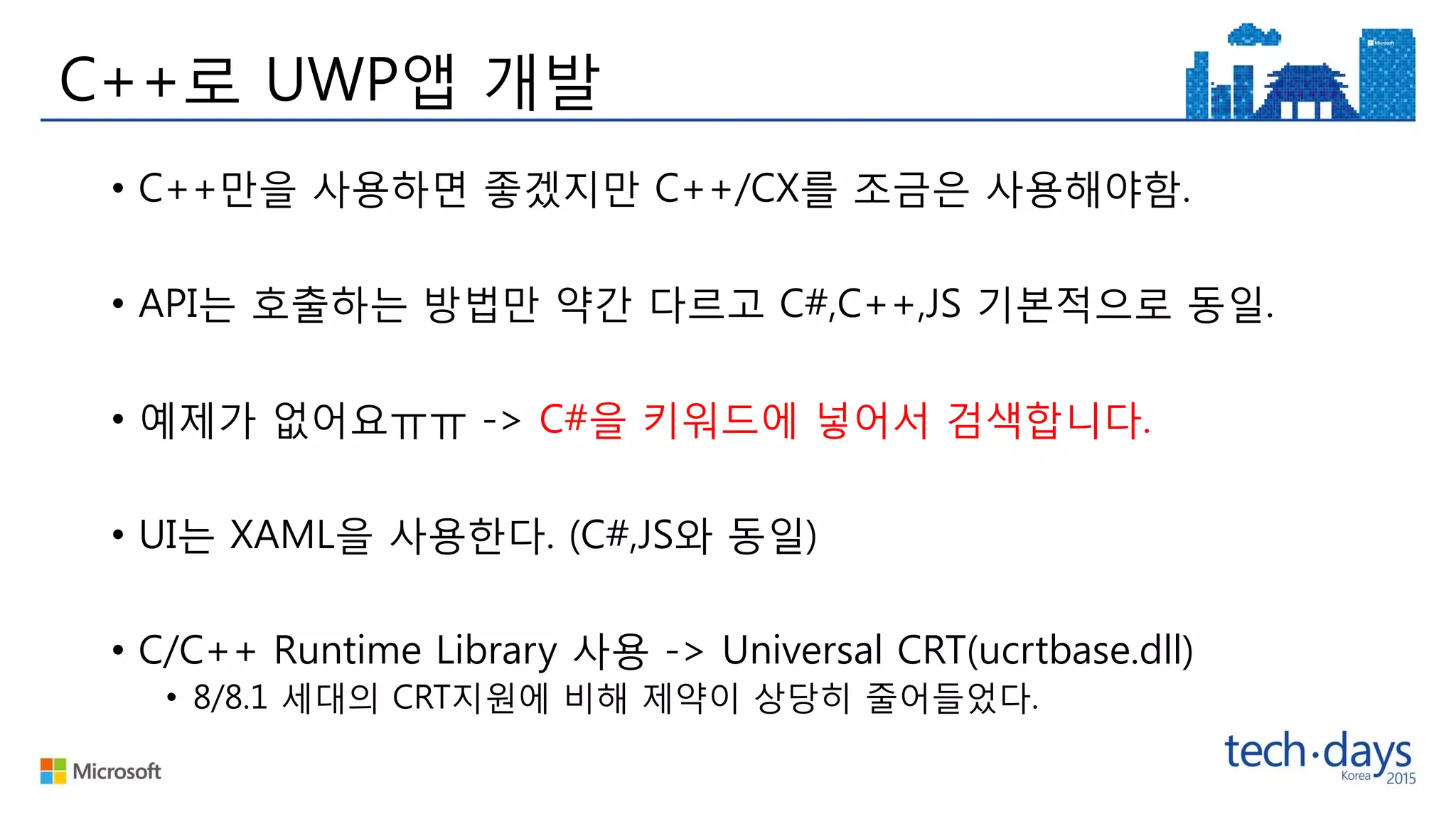 C++로 UWP앱 개발
• C++만을 사용하면 좋겠지만 C++/CX를 조금은 사용해야함.
• API는 호출하는 방법만 약간 다르고 C#,C++,JS 기본적으로 동일.
• 예제가 없어요ㅠㅠ -> C#을 키워드에 넣어서 검색합니다.
• UI는 XAML을 사용한다. (C#,JS와 동일)
• C/C++ Runtime Library 사용 -> Universal CRT(ucrtbase.dll)
• 8/8.1 세대의 CRT지원에 비해 제약이 상당히 줄어들었다.
 