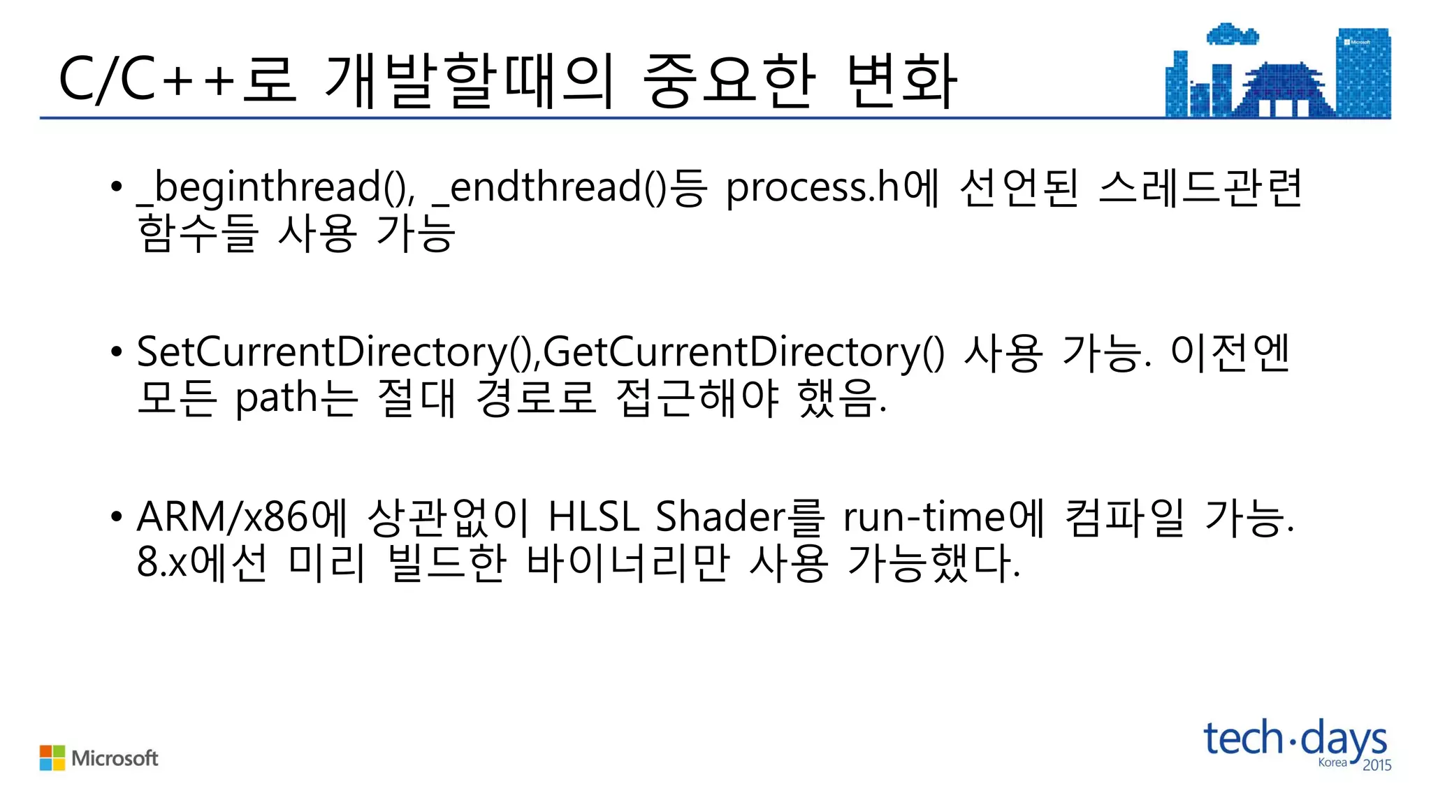 C/C++로 개발할때의 중요한 변화
• _beginthread(), _endthread()등 process.h에 선언된 스레드관련
함수들 사용 가능
• SetCurrentDirectory(),GetCurrentDirectory() 사용 가능. 이전엔
모든 path는 절대 경로로 접근해야 했음.
• ARM/x86에 상관없이 HLSL Shader를 run-time에 컴파일 가능.
8.x에선 미리 빌드한 바이너리만 사용 가능했다.
 