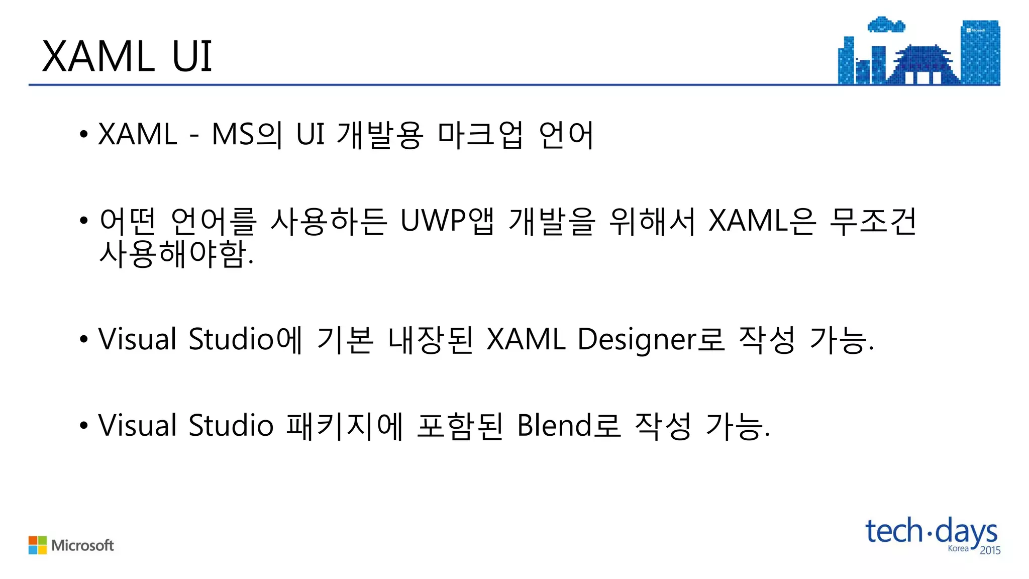 XAML UI
• XAML - MS의 UI 개발용 마크업 언어
• 어떤 언어를 사용하든 UWP앱 개발을 위해서 XAML은 무조건
사용해야함.
• Visual Studio에 기본 내장된 XAML Designer로 작성 가능.
• Visual Studio 패키지에 포함된 Blend로 작성 가능.
 