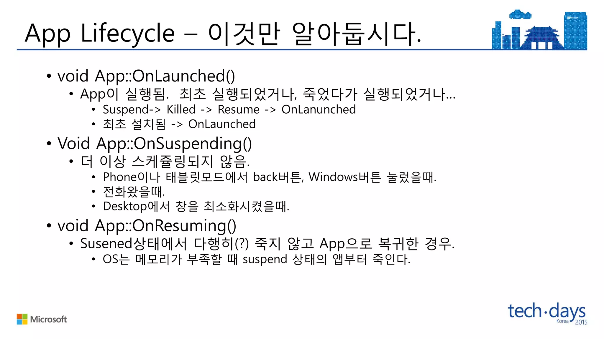App Lifecycle – 이것만 알아둡시다.
• void App::OnLaunched()
• App이 실행됨. 최초 실행되었거나, 죽었다가 실행되었거나…
• Suspend-> Killed -> Resume -> OnLanunched
• 최초 설치됨 -> OnLaunched
• Void App::OnSuspending()
• 더 이상 스케쥴링되지 않음.
• Phone이나 태블릿모드에서 back버튼, Windows버튼 눌렀을때.
• 전화왔을때.
• Desktop에서 창을 최소화시켰을때.
• void App::OnResuming()
• Susened상태에서 다행히(?) 죽지 않고 App으로 복귀한 경우.
• OS는 메모리가 부족할 때 suspend 상태의 앱부터 죽인다.
 