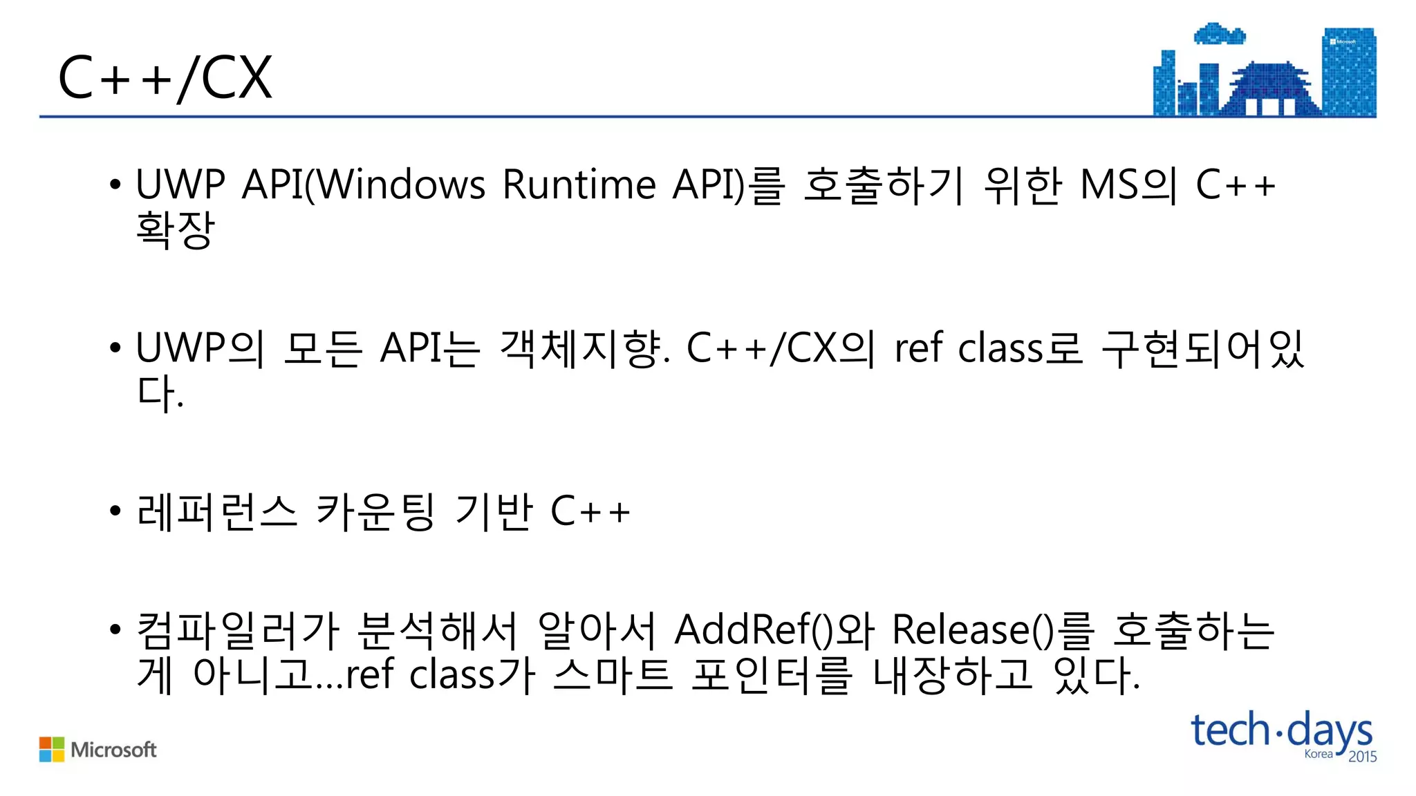 C++/CX
• UWP API(Windows Runtime API)를 호출하기 위한 MS의 C++
확장
• UWP의 모든 API는 객체지향. C++/CX의 ref class로 구현되어있
다.
• 레퍼런스 카운팅 기반 C++
• 컴파일러가 분석해서 알아서 AddRef()와 Release()를 호출하는
게 아니고…ref class가 스마트 포인터를 내장하고 있다.
 
