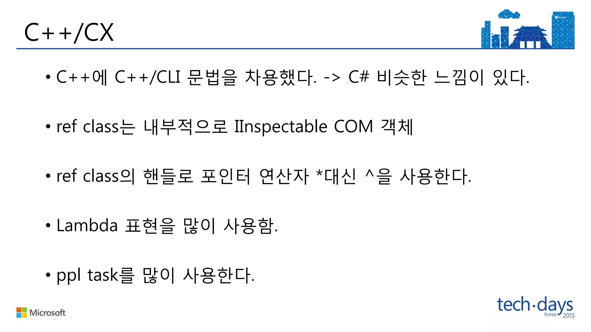 C++/CX
• C++에 C++/CLI 문법을 차용했다. -> C# 비슷한 느낌이 있다.
• ref class는 내부적으로 IInspectable COM 객체
• ref class의 핸들로 포인터 연산자 *대신 ^을 사용한다.
• Lambda 표현을 많이 사용함.
• ppl task를 많이 사용한다.
 
