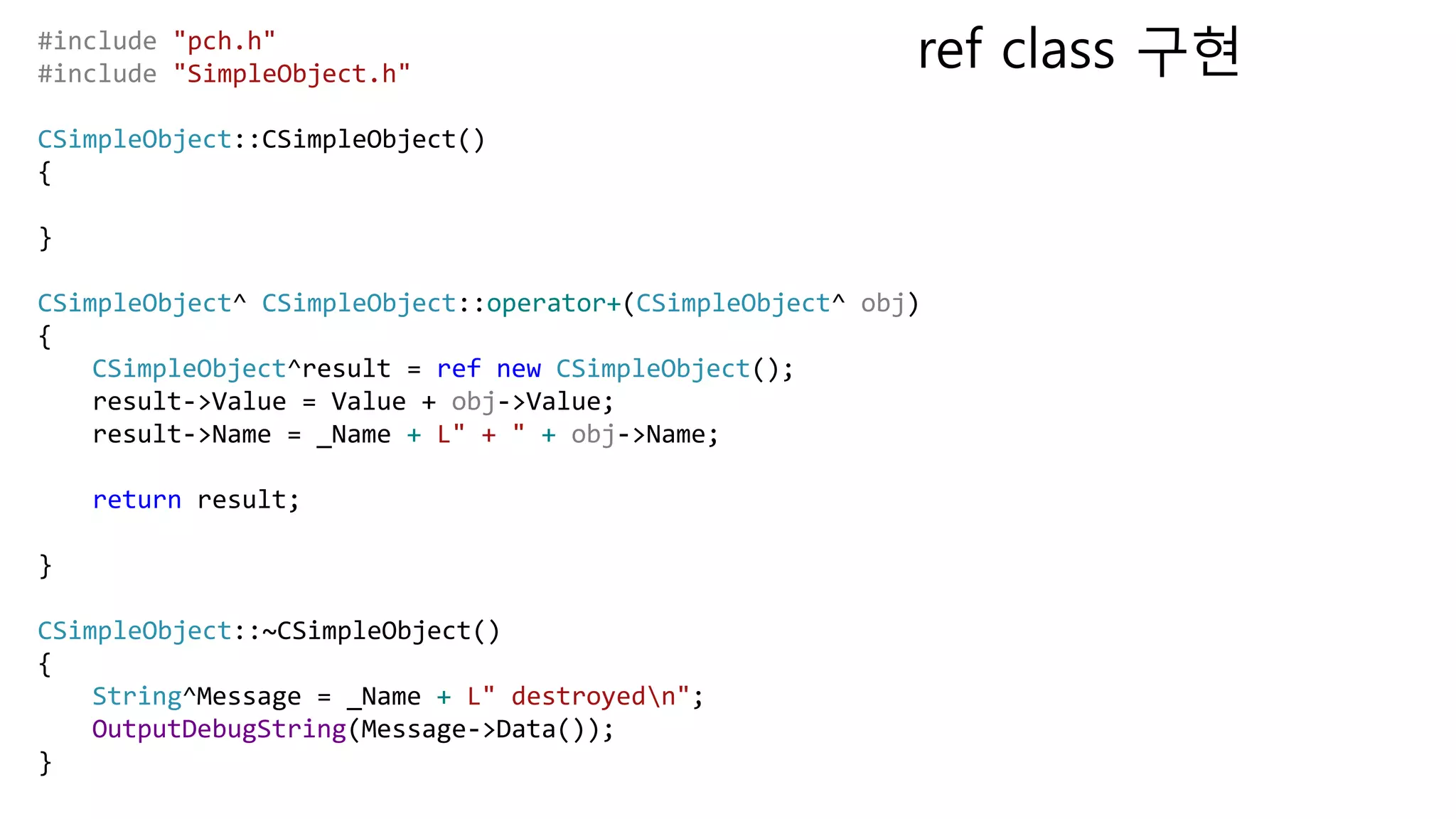 #include "pch.h"
#include "SimpleObject.h"
CSimpleObject::CSimpleObject()
{
}
CSimpleObject^ CSimpleObject::operator+(CSimpleObject^ obj)
{
CSimpleObject^result = ref new CSimpleObject();
result->Value = Value + obj->Value;
result->Name = _Name + L" + " + obj->Name;
return result;
}
CSimpleObject::~CSimpleObject()
{
String^Message = _Name + L" destroyedn";
OutputDebugString(Message->Data());
}
ref class 구현
 