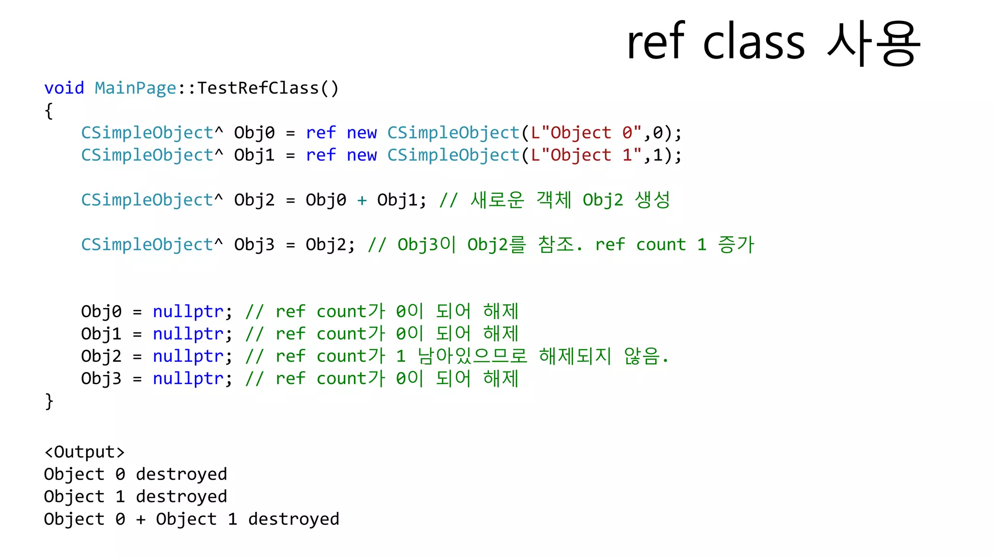 void MainPage::TestRefClass()
{
CSimpleObject^ Obj0 = ref new CSimpleObject(L"Object 0",0);
CSimpleObject^ Obj1 = ref new CSimpleObject(L"Object 1",1);
CSimpleObject^ Obj2 = Obj0 + Obj1; // 새로운 객체 Obj2 생성
CSimpleObject^ Obj3 = Obj2; // Obj3이 Obj2를 참조. ref count 1 증가
Obj0 = nullptr; // ref count가 0이 되어 해제
Obj1 = nullptr; // ref count가 0이 되어 해제
Obj2 = nullptr; // ref count가 1 남아있으므로 해제되지 않음.
Obj3 = nullptr; // ref count가 0이 되어 해제
}
<Output>
Object 0 destroyed
Object 1 destroyed
Object 0 + Object 1 destroyed
ref class 사용
 