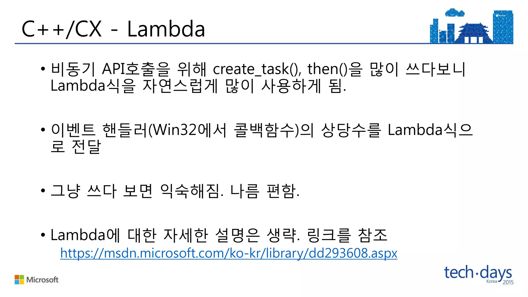 C++/CX - Lambda
• 비동기 API호출을 위해 create_task(), then()을 많이 쓰다보니
Lambda식을 자연스럽게 많이 사용하게 됨.
• 이벤트 핸들러(Win32에서 콜백함수)의 상당수를 Lambda식으
로 전달
• 그냥 쓰다 보면 익숙해짐. 나름 편함.
• Lambda에 대한 자세한 설명은 생략. 링크를 참조
https://msdn.microsoft.com/ko-kr/library/dd293608.aspx
 