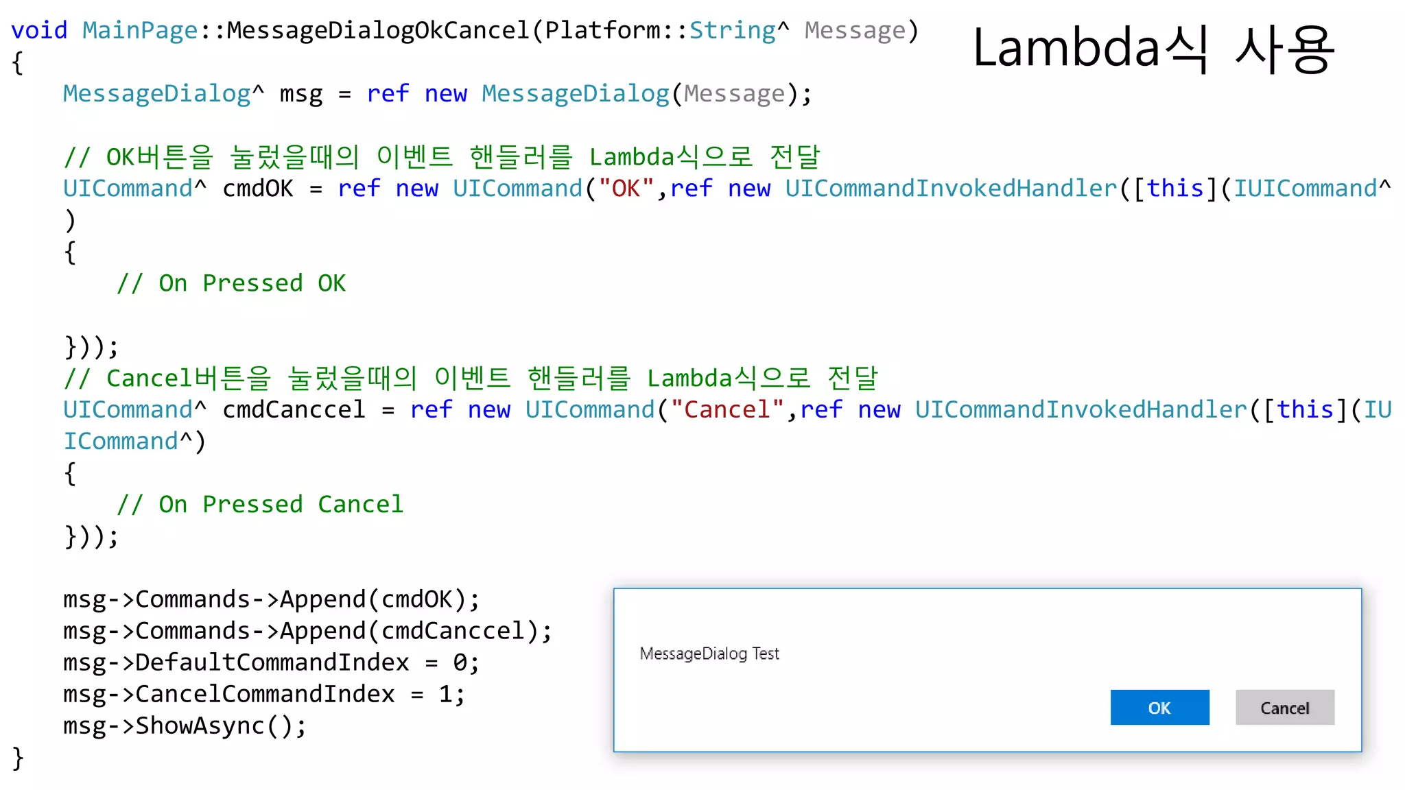 void MainPage::MessageDialogOkCancel(Platform::String^ Message)
{
MessageDialog^ msg = ref new MessageDialog(Message);
// OK버튼을 눌렀을때의 이벤트 핸들러를 Lambda식으로 전달
UICommand^ cmdOK = ref new UICommand("OK",ref new UICommandInvokedHandler([this](IUICommand^
)
{
// On Pressed OK
}));
// Cancel버튼을 눌렀을때의 이벤트 핸들러를 Lambda식으로 전달
UICommand^ cmdCanccel = ref new UICommand("Cancel",ref new UICommandInvokedHandler([this](IU
ICommand^)
{
// On Pressed Cancel
}));
msg->Commands->Append(cmdOK);
msg->Commands->Append(cmdCanccel);
msg->DefaultCommandIndex = 0;
msg->CancelCommandIndex = 1;
msg->ShowAsync();
}
Lambda식 사용
 