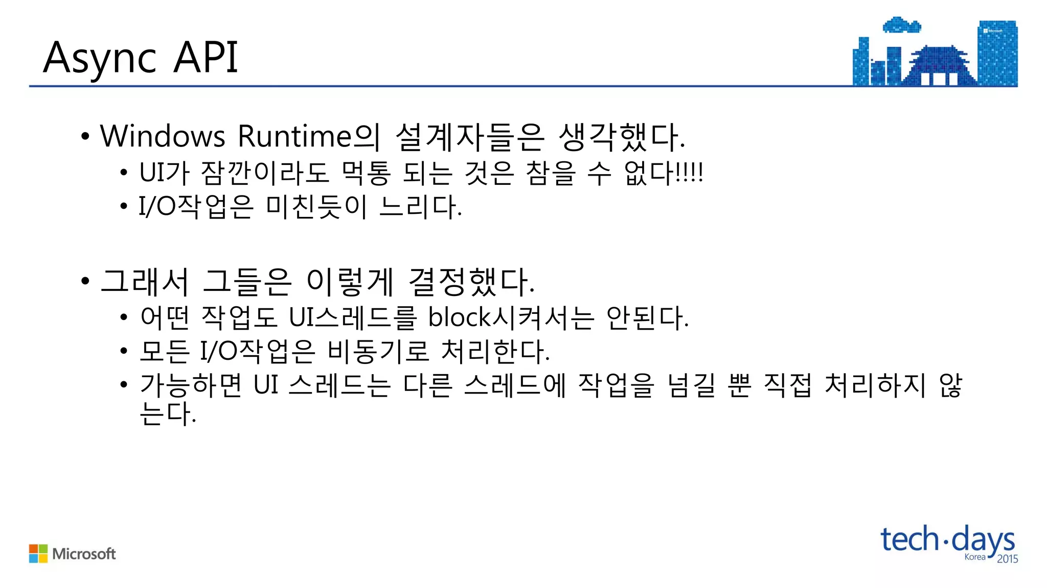 Async API
• Windows Runtime의 설계자들은 생각했다.
• UI가 잠깐이라도 먹통 되는 것은 참을 수 없다!!!!
• I/O작업은 미친듯이 느리다.
• 그래서 그들은 이렇게 결정했다.
• 어떤 작업도 UI스레드를 block시켜서는 안된다.
• 모든 I/O작업은 비동기로 처리한다.
• 가능하면 UI 스레드는 다른 스레드에 작업을 넘길 뿐 직접 처리하지 않
는다.
 