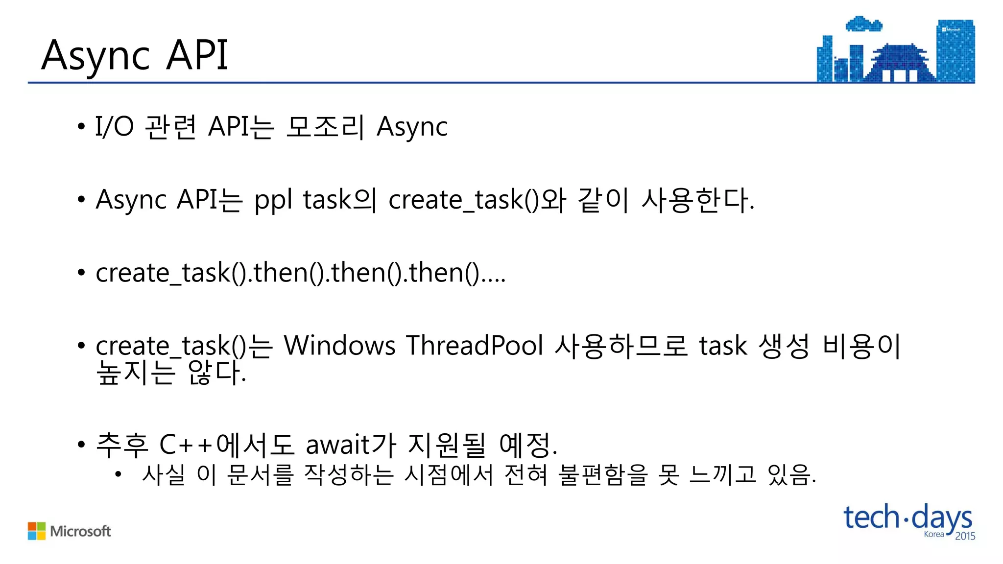 Async API
• I/O 관련 API는 모조리 Async
• Async API는 ppl task의 create_task()와 같이 사용한다.
• create_task().then().then().then()….
• create_task()는 Windows ThreadPool 사용하므로 task 생성 비용이
높지는 않다.
• 추후 C++에서도 await가 지원될 예정.
• 사실 이 문서를 작성하는 시점에서 전혀 불편함을 못 느끼고 있음.
 