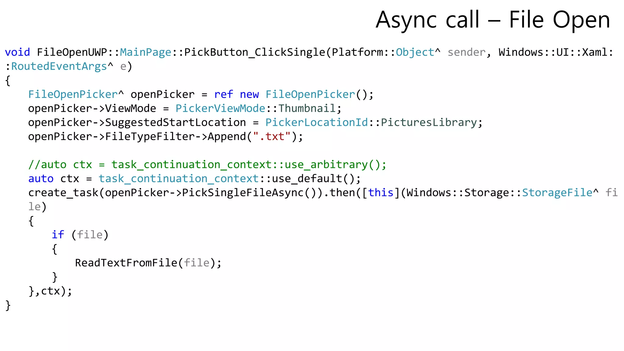 void FileOpenUWP::MainPage::PickButton_ClickSingle(Platform::Object^ sender, Windows::UI::Xaml:
:RoutedEventArgs^ e)
{
FileOpenPicker^ openPicker = ref new FileOpenPicker();
openPicker->ViewMode = PickerViewMode::Thumbnail;
openPicker->SuggestedStartLocation = PickerLocationId::PicturesLibrary;
openPicker->FileTypeFilter->Append(".txt");
//auto ctx = task_continuation_context::use_arbitrary();
auto ctx = task_continuation_context::use_default();
create_task(openPicker->PickSingleFileAsync()).then([this](Windows::Storage::StorageFile^ fi
le)
{
if (file)
{
ReadTextFromFile(file);
}
},ctx);
}
Async call – File Open
 