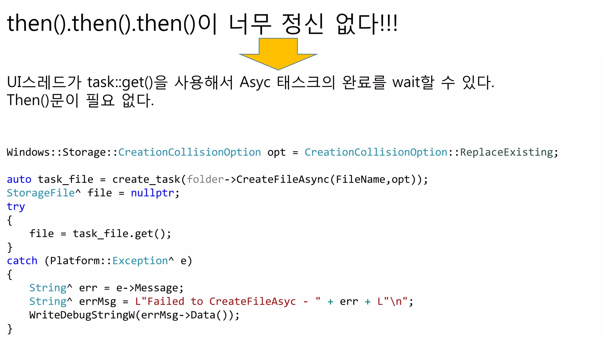 UI스레드가 task::get()을 사용해서 Asyc 태스크의 완료를 wait할 수 있다.
Then()문이 필요 없다.
then().then().then()이 너무 정신 없다!!!
Windows::Storage::CreationCollisionOption opt = CreationCollisionOption::ReplaceExisting;
auto task_file = create_task(folder->CreateFileAsync(FileName,opt));
StorageFile^ file = nullptr;
try
{
file = task_file.get();
}
catch (Platform::Exception^ e)
{
String^ err = e->Message;
String^ errMsg = L"Failed to CreateFileAsyc - " + err + L"n";
WriteDebugStringW(errMsg->Data());
}
 