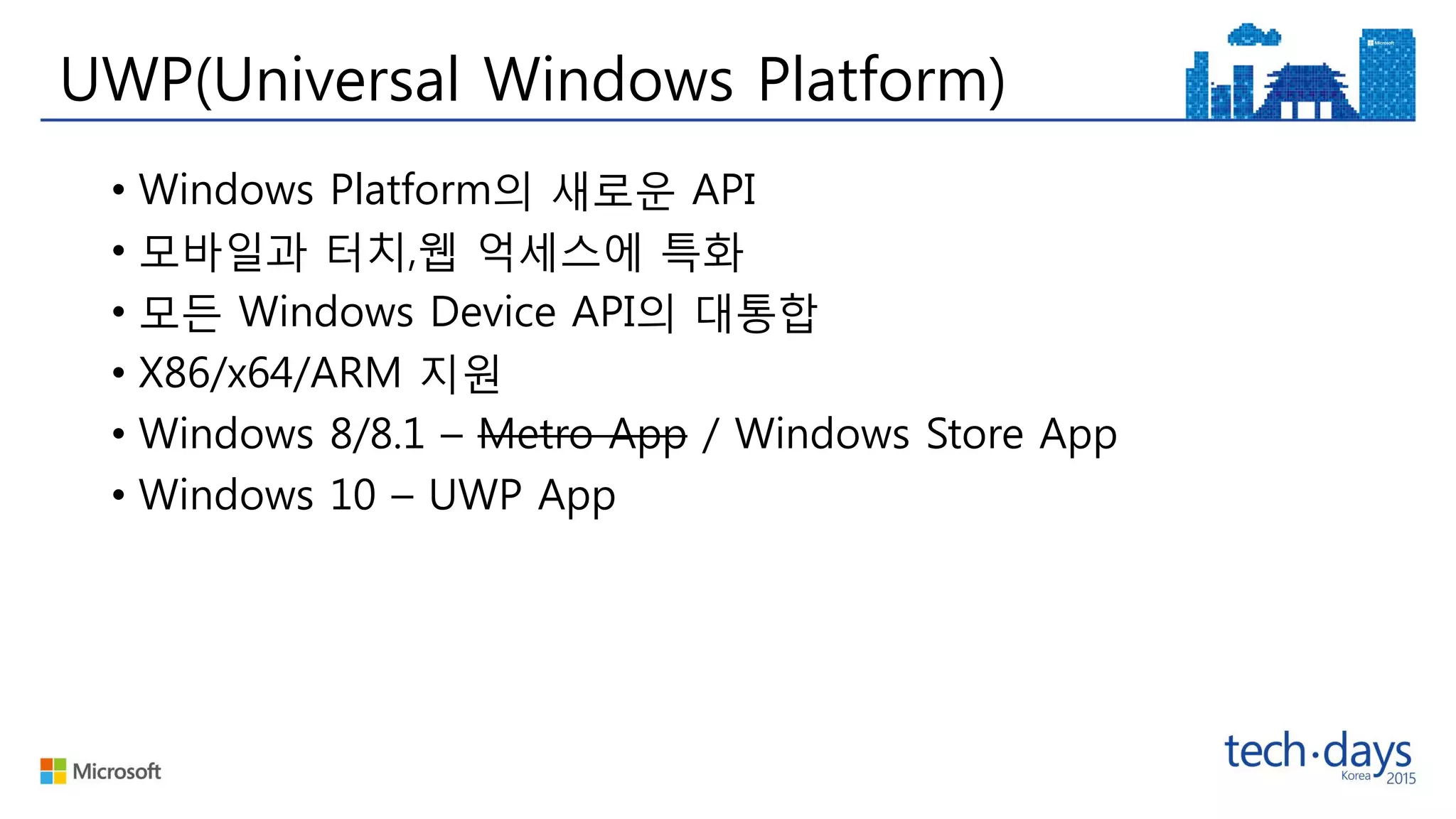 UWP(Universal Windows Platform)
• Windows Platform의 새로운 API
• 모바일과 터치,웹 억세스에 특화
• 모든 Windows Device API의 대통합
• X86/x64/ARM 지원
• Windows 8/8.1 – Metro App / Windows Store App
• Windows 10 – UWP App
 