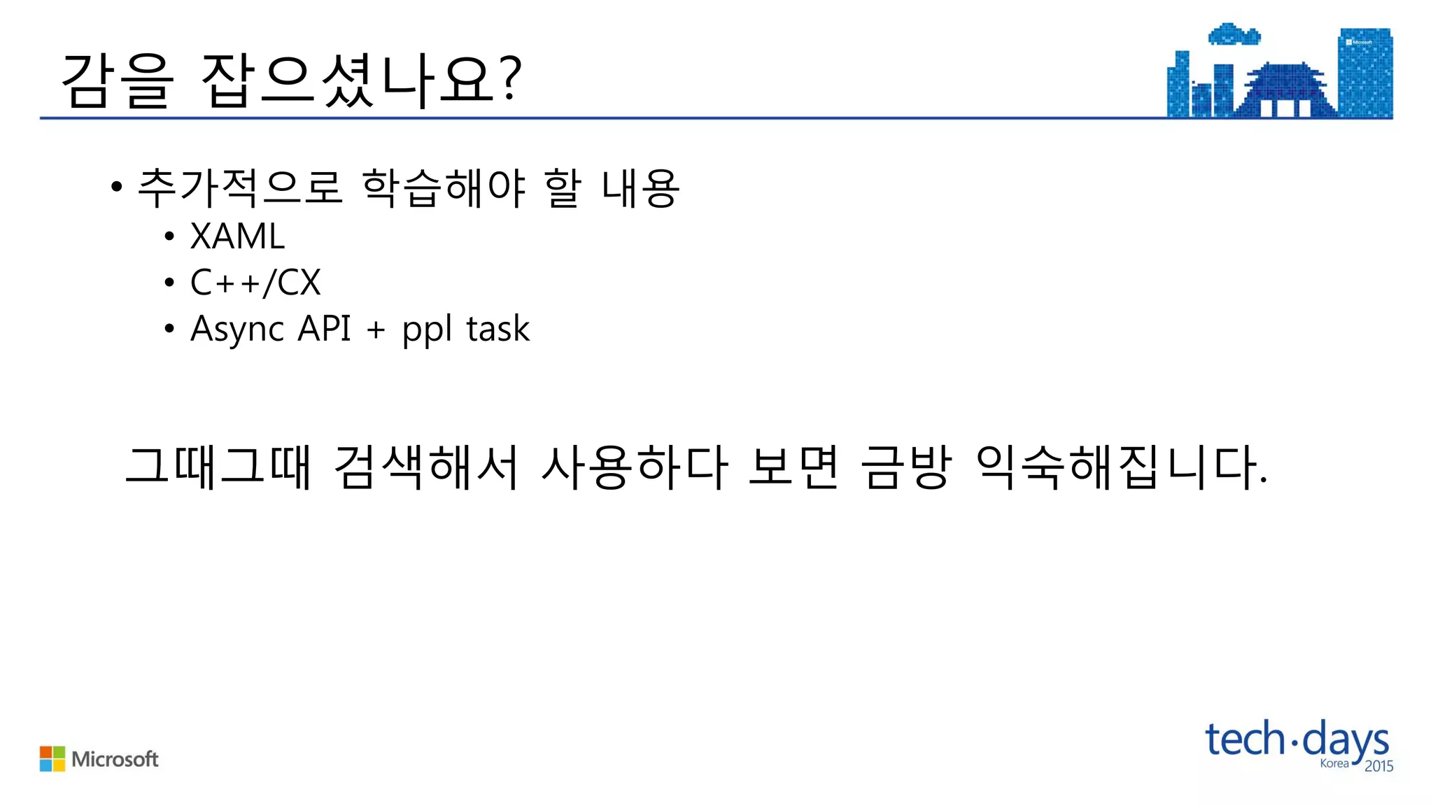감을 잡으셨나요?
• 추가적으로 학습해야 할 내용
• XAML
• C++/CX
• Async API + ppl task
그때그때 검색해서 사용하다 보면 금방 익숙해집니다.
 