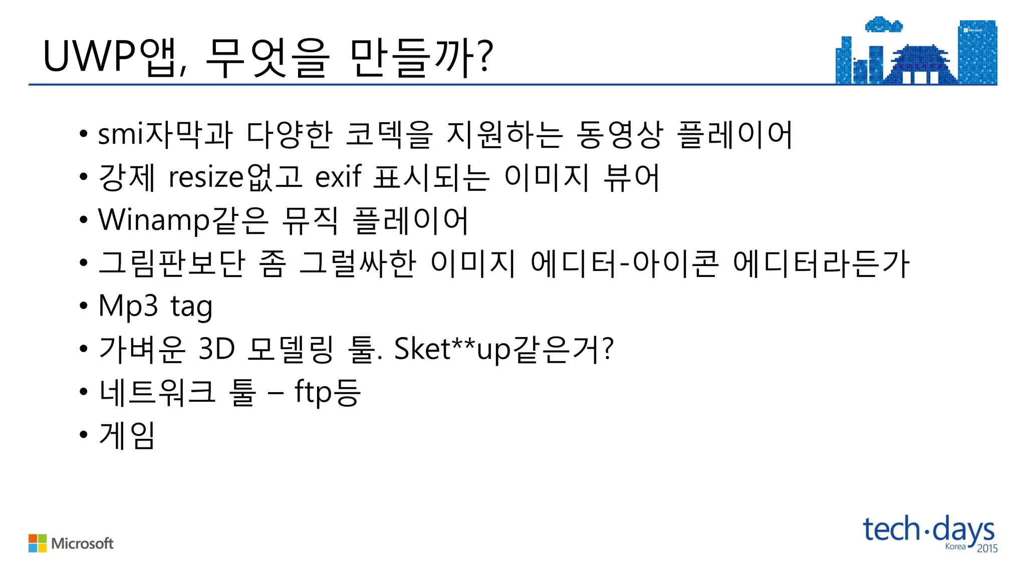 UWP앱, 무엇을 만들까?
• smi자막과 다양한 코덱을 지원하는 동영상 플레이어
• 강제 resize없고 exif 표시되는 이미지 뷰어
• Winamp같은 뮤직 플레이어
• 그림판보단 좀 그럴싸한 이미지 에디터-아이콘 에디터라든가
• Mp3 tag
• 가벼운 3D 모델링 툴. Sket**up같은거?
• 네트워크 툴 – ftp등
• 게임
 