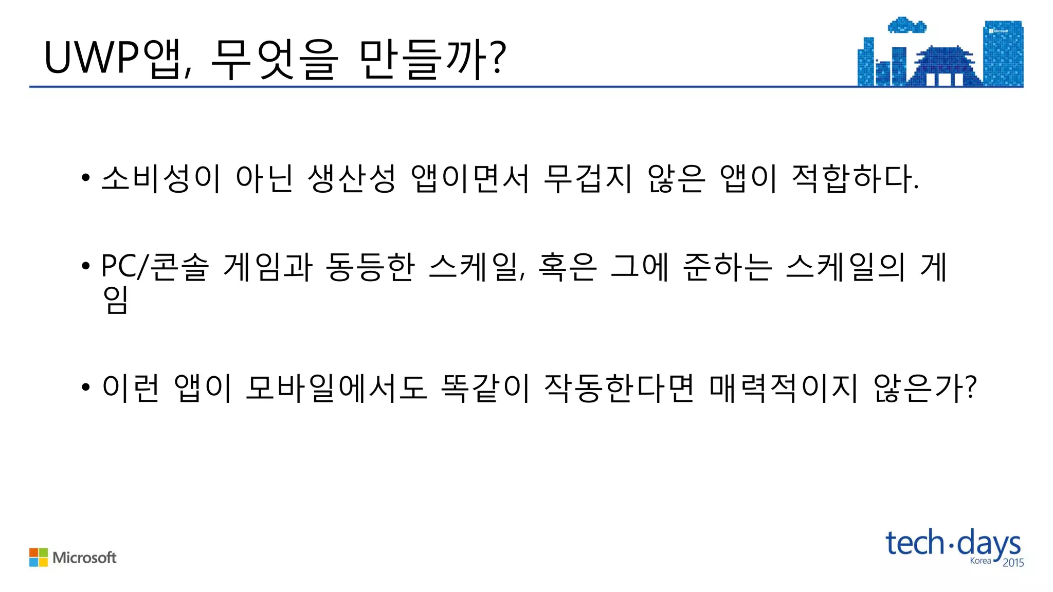 • 소비성이 아닌 생산성 앱이면서 무겁지 않은 앱이 적합하다.
• PC/콘솔 게임과 동등한 스케일, 혹은 그에 준하는 스케일의 게
임
• 이런 앱이 모바일에서도 똑같이 작동한다면 매력적이지 않은가?
UWP앱, 무엇을 만들까?
 