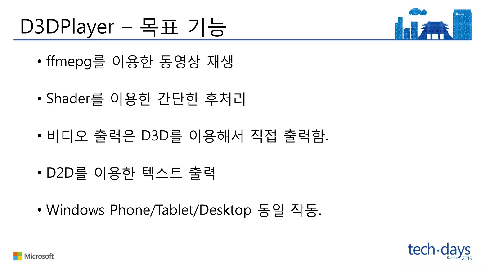 D3DPlayer – 목표 기능
• ffmepg를 이용한 동영상 재생
• Shader를 이용한 간단한 후처리
• 비디오 출력은 D3D를 이용해서 직접 출력함.
• D2D를 이용한 텍스트 출력
• Windows Phone/Tablet/Desktop 동일 작동.
 
