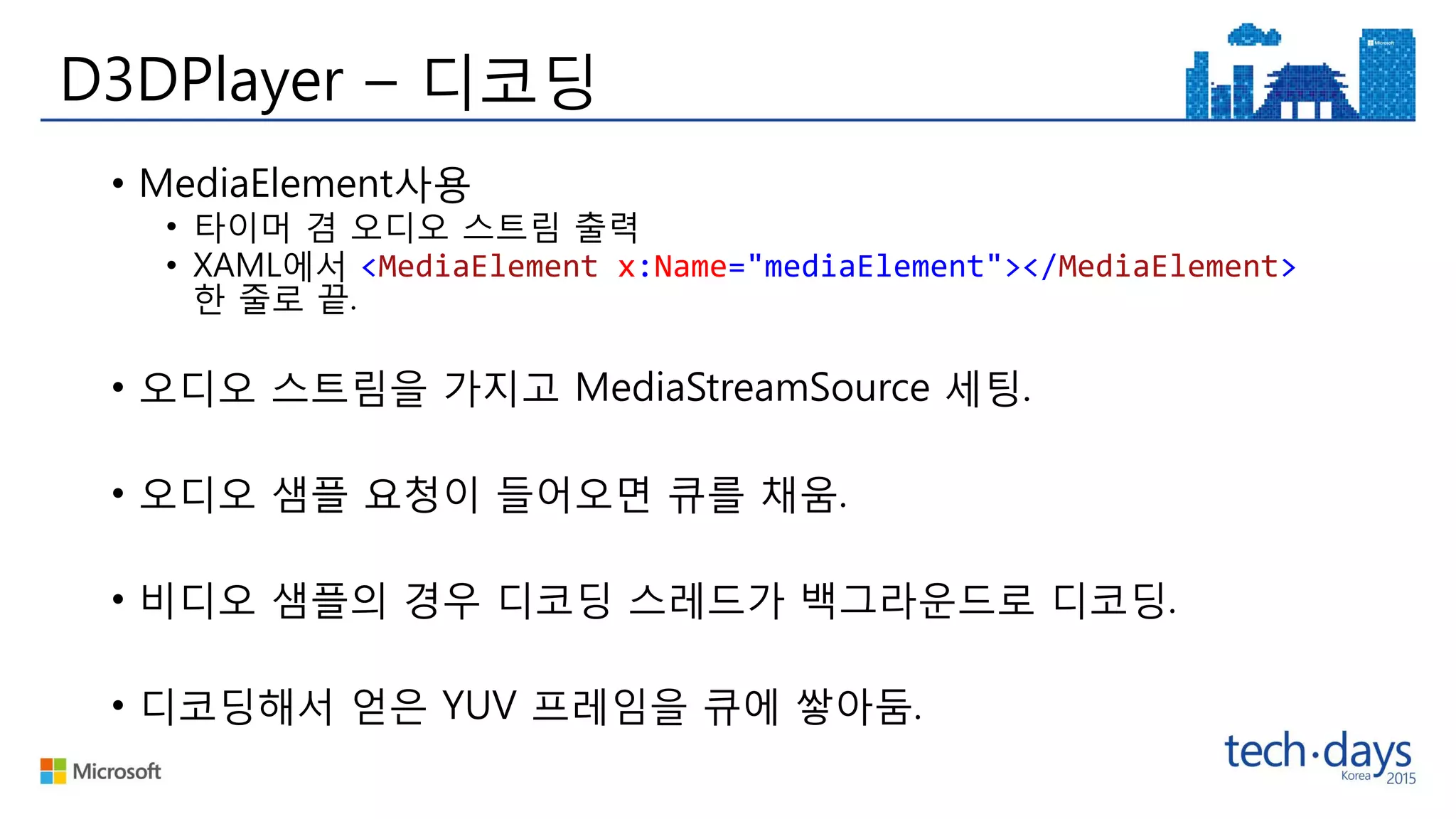 D3DPlayer – 디코딩
• MediaElement사용
• 타이머 겸 오디오 스트림 출력
• XAML에서 <MediaElement x:Name="mediaElement"></MediaElement>
한 줄로 끝.
• 오디오 스트림을 가지고 MediaStreamSource 세팅.
• 오디오 샘플 요청이 들어오면 큐를 채움.
• 비디오 샘플의 경우 디코딩 스레드가 백그라운드로 디코딩.
• 디코딩해서 얻은 YUV 프레임을 큐에 쌓아둠.
 