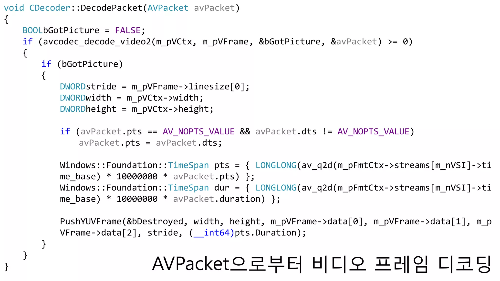 void CDecoder::DecodePacket(AVPacket avPacket)
{
BOOLbGotPicture = FALSE;
if (avcodec_decode_video2(m_pVCtx, m_pVFrame, &bGotPicture, &avPacket) >= 0)
{
if (bGotPicture)
{
DWORDstride = m_pVFrame->linesize[0];
DWORDwidth = m_pVCtx->width;
DWORDheight = m_pVCtx->height;
if (avPacket.pts == AV_NOPTS_VALUE && avPacket.dts != AV_NOPTS_VALUE)
avPacket.pts = avPacket.dts;
Windows::Foundation::TimeSpan pts = { LONGLONG(av_q2d(m_pFmtCtx->streams[m_nVSI]->ti
me_base) * 10000000 * avPacket.pts) };
Windows::Foundation::TimeSpan dur = { LONGLONG(av_q2d(m_pFmtCtx->streams[m_nVSI]->ti
me_base) * 10000000 * avPacket.duration) };
PushYUVFrame(&bDestroyed, width, height, m_pVFrame->data[0], m_pVFrame->data[1], m_p
VFrame->data[2], stride, (__int64)pts.Duration);
}
}
} AVPacket으로부터 비디오 프레임 디코딩
 