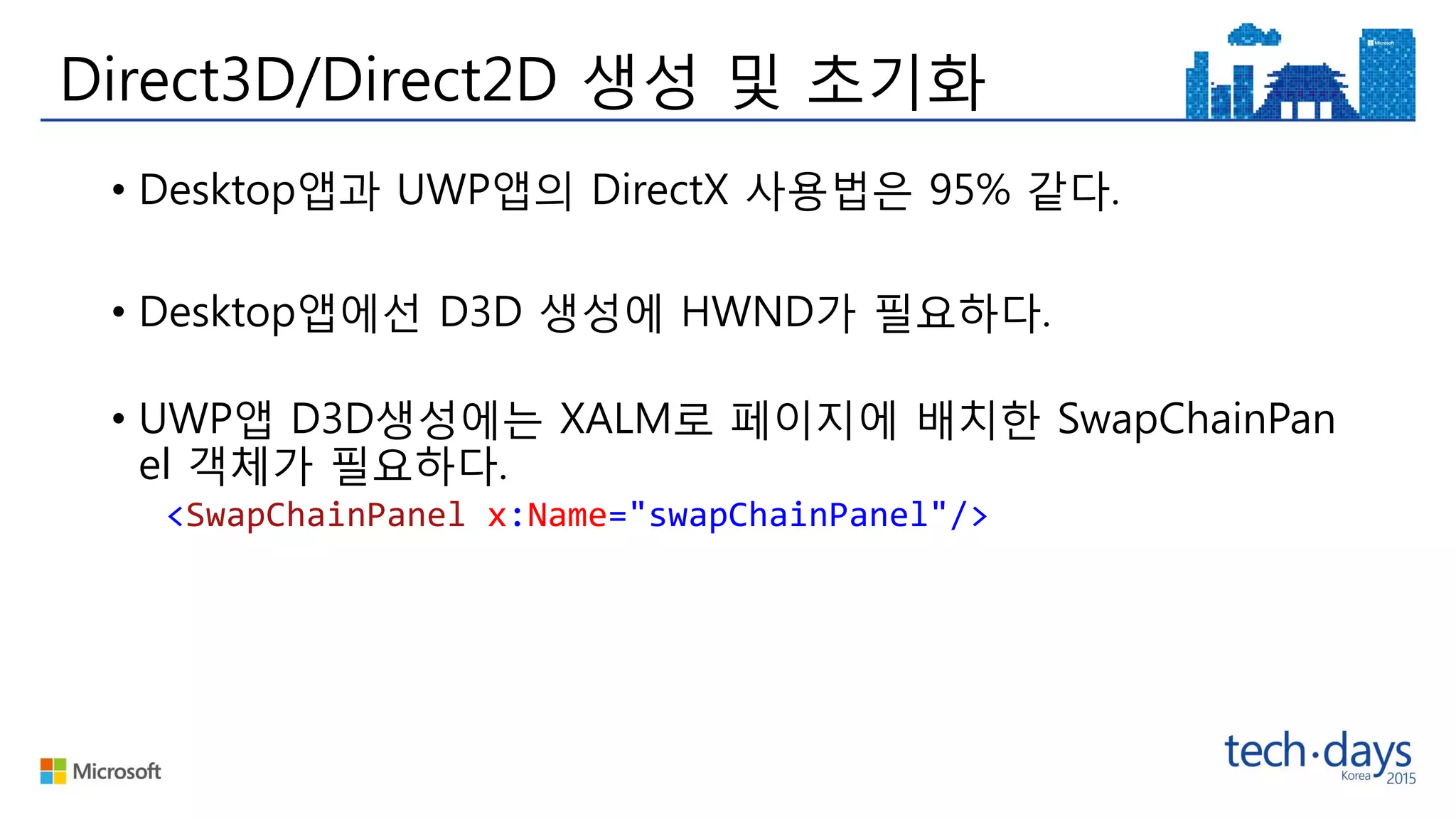 Direct3D/Direct2D 생성 및 초기화
• Desktop앱과 UWP앱의 DirectX 사용법은 95% 같다.
• Desktop앱에선 D3D 생성에 HWND가 필요하다.
• UWP앱 D3D생성에는 XALM로 페이지에 배치한 SwapChainPan
el 객체가 필요하다.
<SwapChainPanel x:Name="swapChainPanel"/>
 