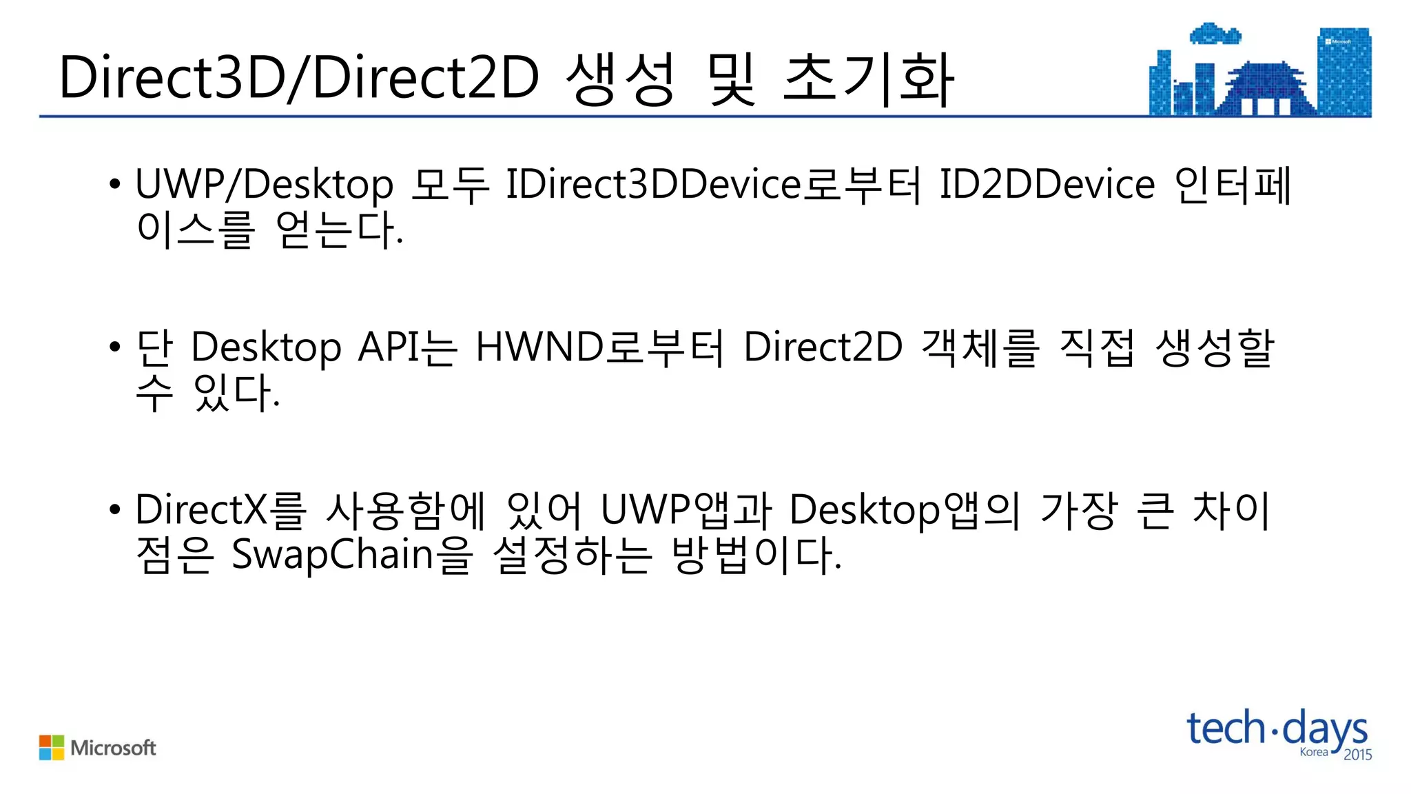 Direct3D/Direct2D 생성 및 초기화
• UWP/Desktop 모두 IDirect3DDevice로부터 ID2DDevice 인터페
이스를 얻는다.
• 단 Desktop API는 HWND로부터 Direct2D 객체를 직접 생성할
수 있다.
• DirectX를 사용함에 있어 UWP앱과 Desktop앱의 가장 큰 차이
점은 SwapChain을 설정하는 방법이다.
 