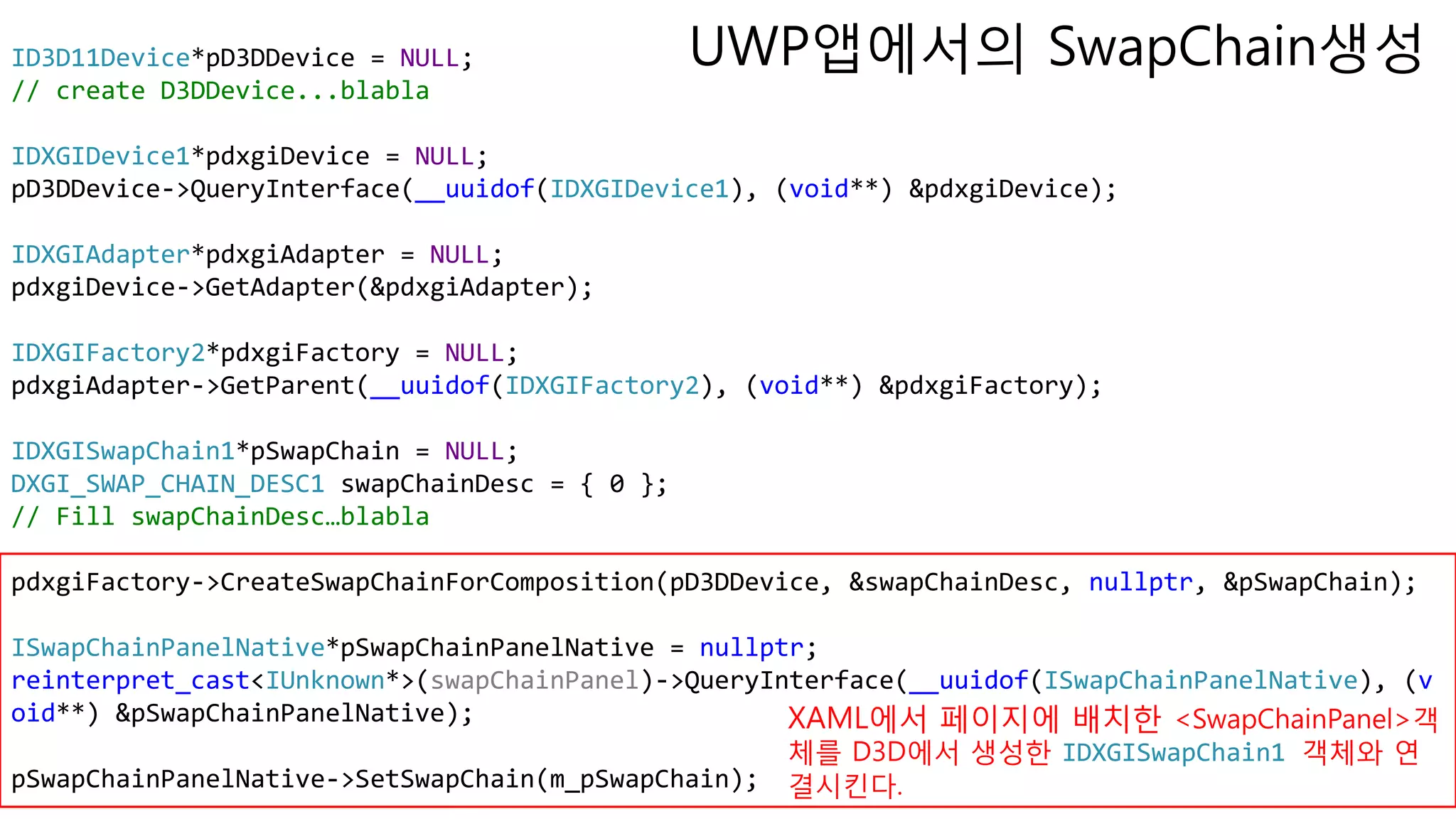 ID3D11Device*pD3DDevice = NULL;
// create D3DDevice...blabla
IDXGIDevice1*pdxgiDevice = NULL;
pD3DDevice->QueryInterface(__uuidof(IDXGIDevice1), (void**) &pdxgiDevice);
IDXGIAdapter*pdxgiAdapter = NULL;
pdxgiDevice->GetAdapter(&pdxgiAdapter);
IDXGIFactory2*pdxgiFactory = NULL;
pdxgiAdapter->GetParent(__uuidof(IDXGIFactory2), (void**) &pdxgiFactory);
IDXGISwapChain1*pSwapChain = NULL;
DXGI_SWAP_CHAIN_DESC1 swapChainDesc = { 0 };
// Fill swapChainDesc…blabla
pdxgiFactory->CreateSwapChainForComposition(pD3DDevice, &swapChainDesc, nullptr, &pSwapChain);
ISwapChainPanelNative*pSwapChainPanelNative = nullptr;
reinterpret_cast<IUnknown*>(swapChainPanel)->QueryInterface(__uuidof(ISwapChainPanelNative), (v
oid**) &pSwapChainPanelNative);
pSwapChainPanelNative->SetSwapChain(m_pSwapChain);
XAML에서 페이지에 배치한 <SwapChainPanel>객
체를 D3D에서 생성한 IDXGISwapChain1 객체와 연
결시킨다.
UWP앱에서의 SwapChain생성
 