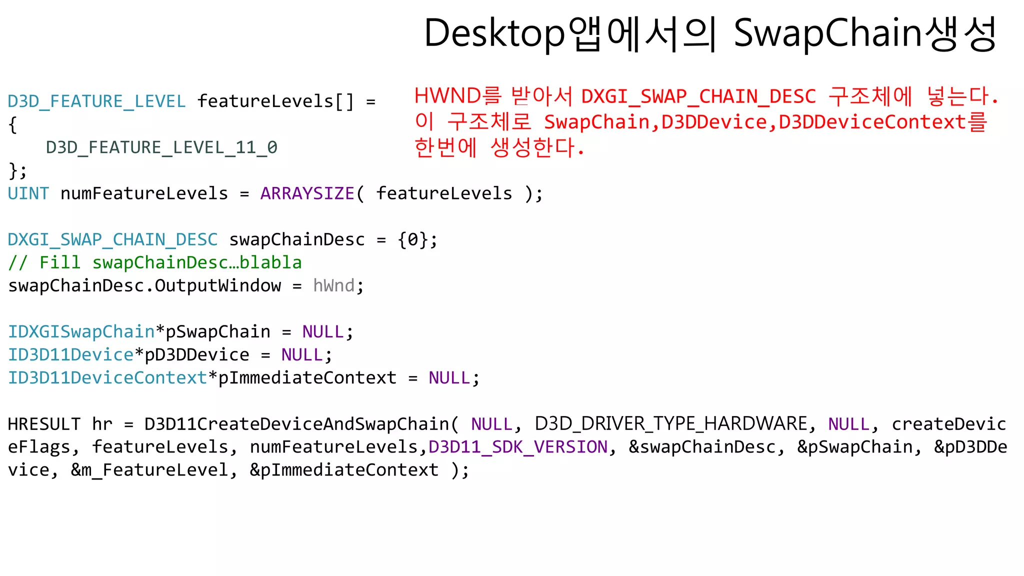 D3D_FEATURE_LEVEL featureLevels[] =
{
D3D_FEATURE_LEVEL_11_0
};
UINT numFeatureLevels = ARRAYSIZE( featureLevels );
DXGI_SWAP_CHAIN_DESC swapChainDesc = {0};
// Fill swapChainDesc…blabla
swapChainDesc.OutputWindow = hWnd;
IDXGISwapChain*pSwapChain = NULL;
ID3D11Device*pD3DDevice = NULL;
ID3D11DeviceContext*pImmediateContext = NULL;
HRESULT hr = D3D11CreateDeviceAndSwapChain( NULL, D3D_DRIVER_TYPE_HARDWARE, NULL, createDevic
eFlags, featureLevels, numFeatureLevels,D3D11_SDK_VERSION, &swapChainDesc, &pSwapChain, &pD3DDe
vice, &m_FeatureLevel, &pImmediateContext );
Desktop앱에서의 SwapChain생성
HWND를 받아서 DXGI_SWAP_CHAIN_DESC 구조체에 넣는다.
이 구조체로 SwapChain,D3DDevice,D3DDeviceContext를
한번에 생성한다.
 