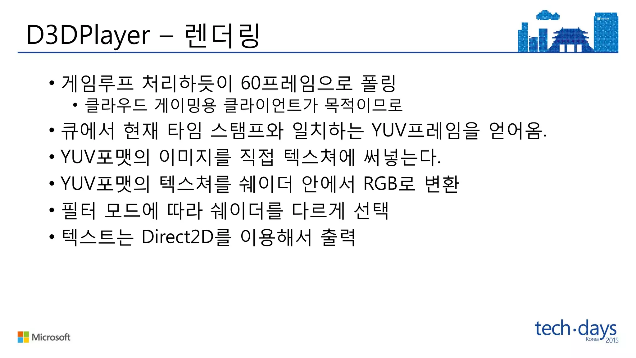 D3DPlayer – 렌더링
• 게임루프 처리하듯이 60프레임으로 폴링
• 클라우드 게이밍용 클라이언트가 목적이므로
• 큐에서 현재 타임 스탬프와 일치하는 YUV프레임을 얻어옴.
• YUV포맷의 이미지를 직접 텍스쳐에 써넣는다.
• YUV포맷의 텍스쳐를 쉐이더 안에서 RGB로 변환
• 필터 모드에 따라 쉐이더를 다르게 선택
• 텍스트는 Direct2D를 이용해서 출력
 