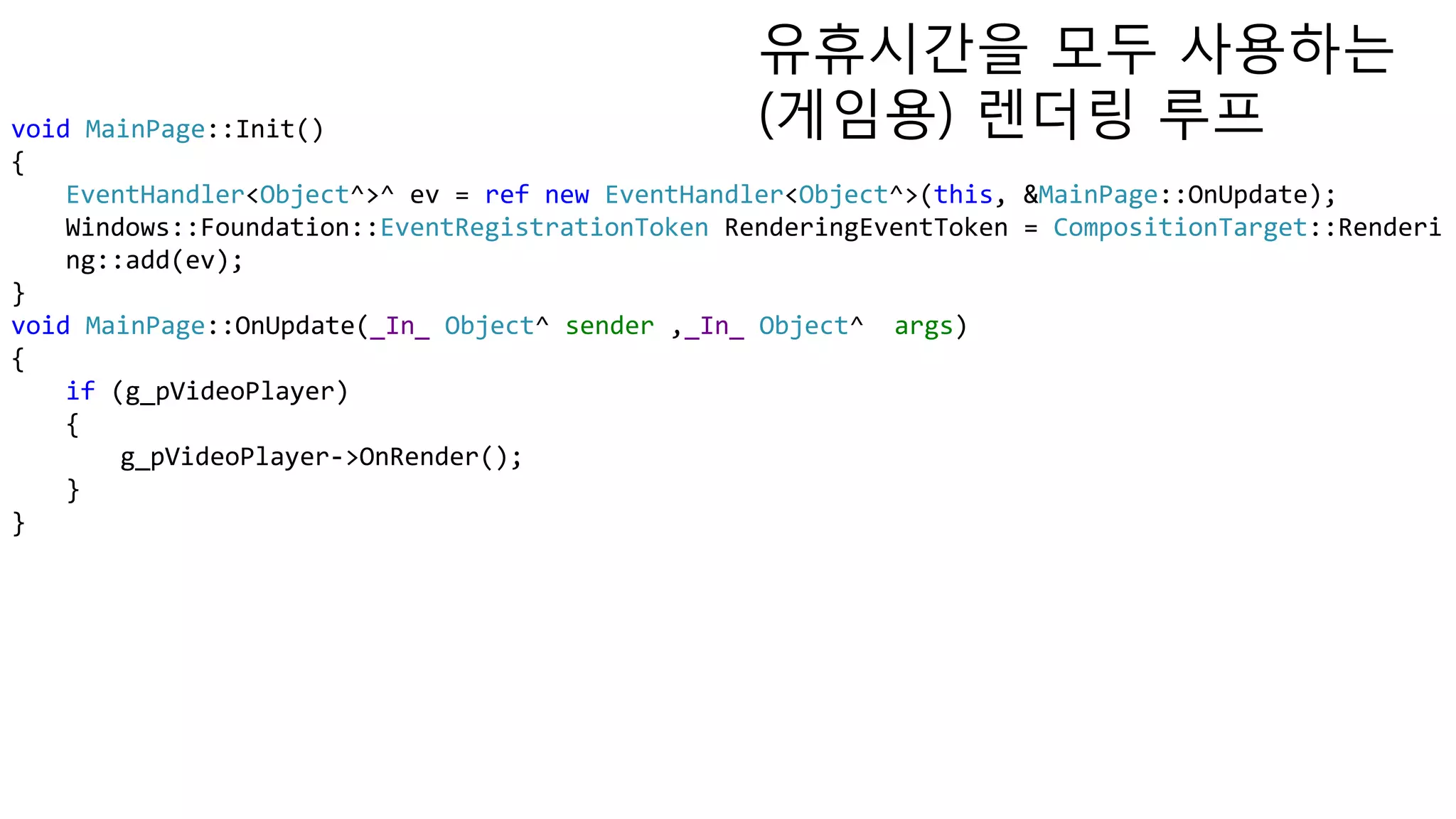 void MainPage::Init()
{
EventHandler<Object^>^ ev = ref new EventHandler<Object^>(this, &MainPage::OnUpdate);
Windows::Foundation::EventRegistrationToken RenderingEventToken = CompositionTarget::Renderi
ng::add(ev);
}
void MainPage::OnUpdate(_In_ Object^ sender ,_In_ Object^ args)
{
if (g_pVideoPlayer)
{
g_pVideoPlayer->OnRender();
}
}
유휴시간을 모두 사용하는
(게임용) 렌더링 루프
 