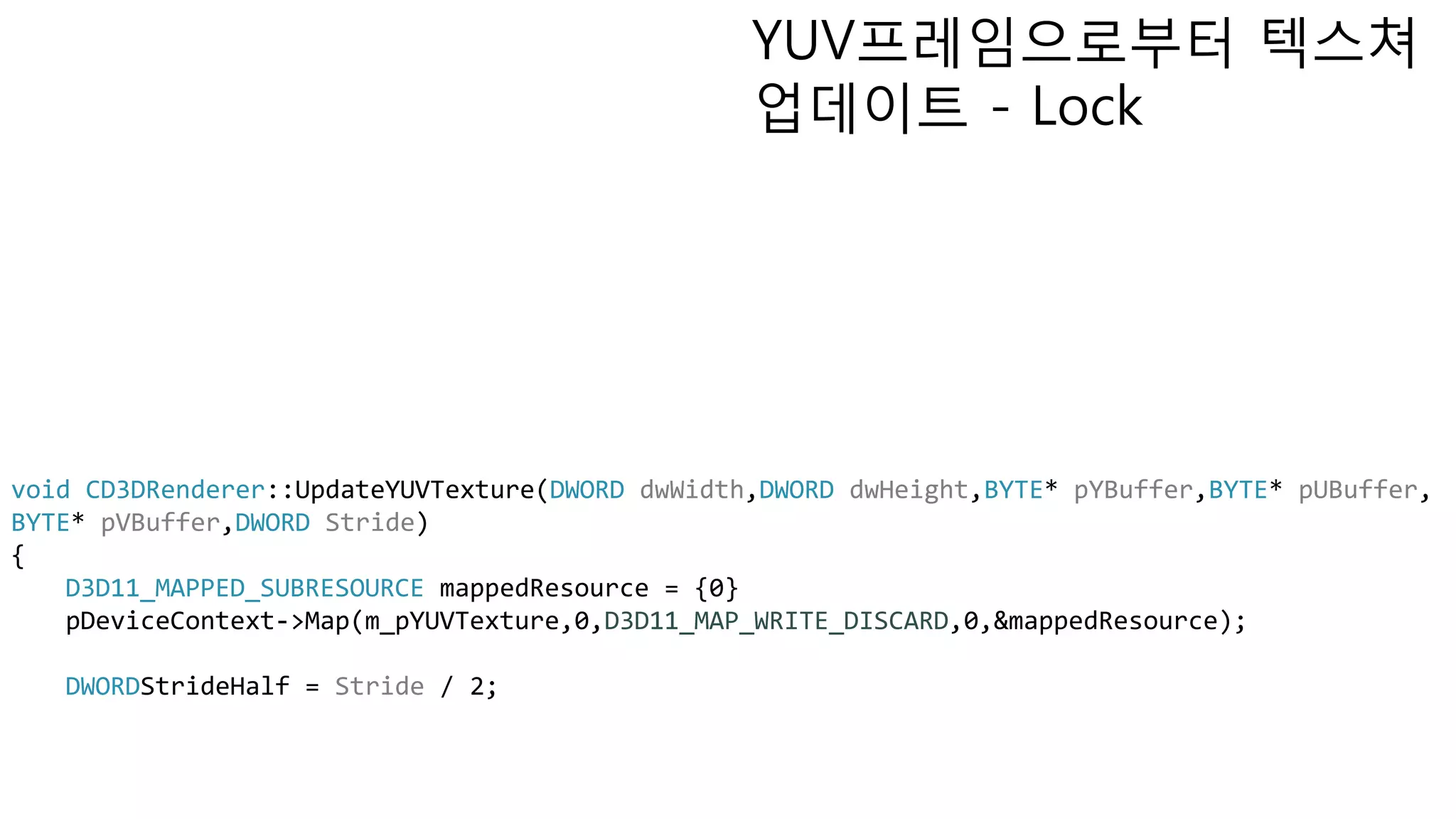 YUV프레임으로부터 텍스쳐
업데이트 - Lock
void CD3DRenderer::UpdateYUVTexture(DWORD dwWidth,DWORD dwHeight,BYTE* pYBuffer,BYTE* pUBuffer,
BYTE* pVBuffer,DWORD Stride)
{
D3D11_MAPPED_SUBRESOURCE mappedResource = {0}
pDeviceContext->Map(m_pYUVTexture,0,D3D11_MAP_WRITE_DISCARD,0,&mappedResource);
DWORDStrideHalf = Stride / 2;
 