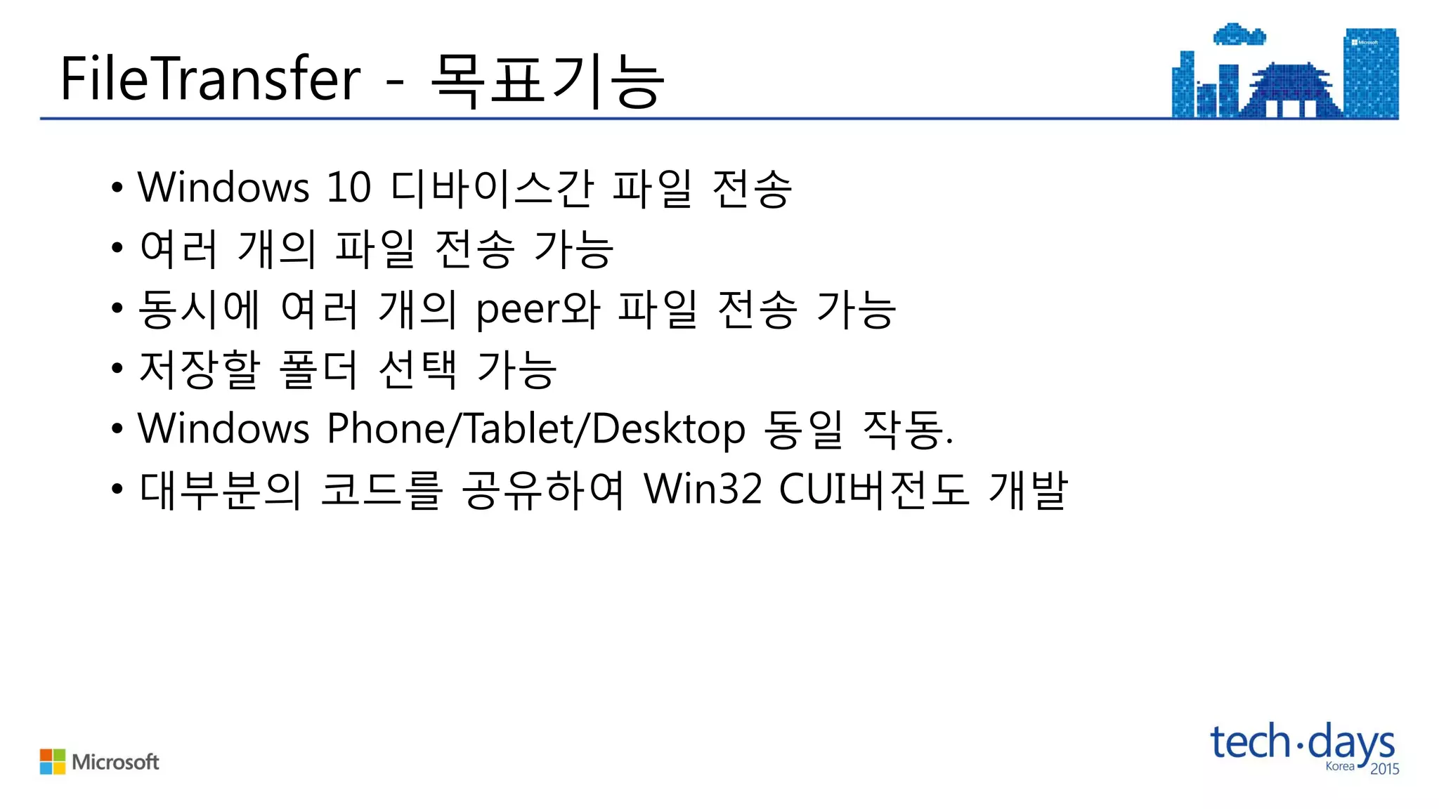 FileTransfer - 목표기능
• Windows 10 디바이스간 파일 전송
• 여러 개의 파일 전송 가능
• 동시에 여러 개의 peer와 파일 전송 가능
• 저장할 폴더 선택 가능
• Windows Phone/Tablet/Desktop 동일 작동.
• 대부분의 코드를 공유하여 Win32 CUI버전도 개발
 