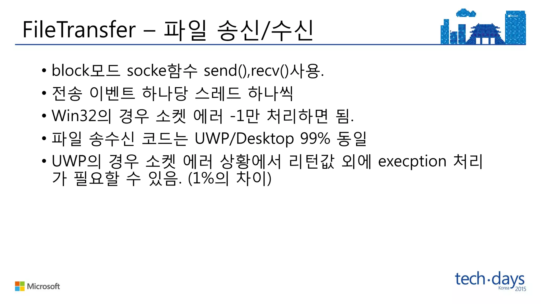 FileTransfer – 파일 송신/수신
• block모드 socke함수 send(),recv()사용.
• 전송 이벤트 하나당 스레드 하나씩
• Win32의 경우 소켓 에러 -1만 처리하면 됨.
• 파일 송수신 코드는 UWP/Desktop 99% 동일
• UWP의 경우 소켓 에러 상황에서 리턴값 외에 execption 처리
가 필요할 수 있음. (1%의 차이)
 