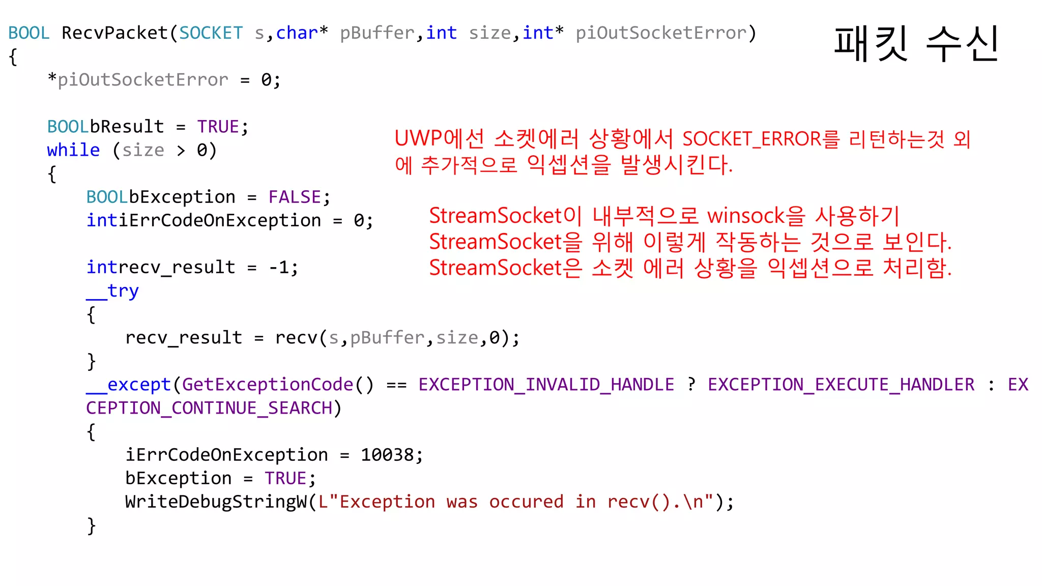 BOOL RecvPacket(SOCKET s,char* pBuffer,int size,int* piOutSocketError)
{
*piOutSocketError = 0;
BOOLbResult = TRUE;
while (size > 0)
{
BOOLbException = FALSE;
intiErrCodeOnException = 0;
intrecv_result = -1;
__try
{
recv_result = recv(s,pBuffer,size,0);
}
__except(GetExceptionCode() == EXCEPTION_INVALID_HANDLE ? EXCEPTION_EXECUTE_HANDLER : EX
CEPTION_CONTINUE_SEARCH)
{
iErrCodeOnException = 10038;
bException = TRUE;
WriteDebugStringW(L"Exception was occured in recv().n");
}
패킷 수신
UWP에선 소켓에러 상황에서 SOCKET_ERROR를 리턴하는것 외
에 추가적으로 익셉션을 발생시킨다.
StreamSocket이 내부적으로 winsock을 사용하기
StreamSocket을 위해 이렇게 작동하는 것으로 보인다.
StreamSocket은 소켓 에러 상황을 익셉션으로 처리함.
 