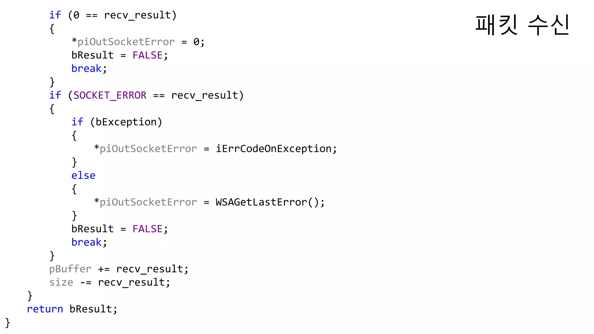 if (0 == recv_result)
{
*piOutSocketError = 0;
bResult = FALSE;
break;
}
if (SOCKET_ERROR == recv_result)
{
if (bException)
{
*piOutSocketError = iErrCodeOnException;
}
else
{
*piOutSocketError = WSAGetLastError();
}
bResult = FALSE;
break;
}
pBuffer += recv_result;
size -= recv_result;
}
return bResult;
}
패킷 수신
 