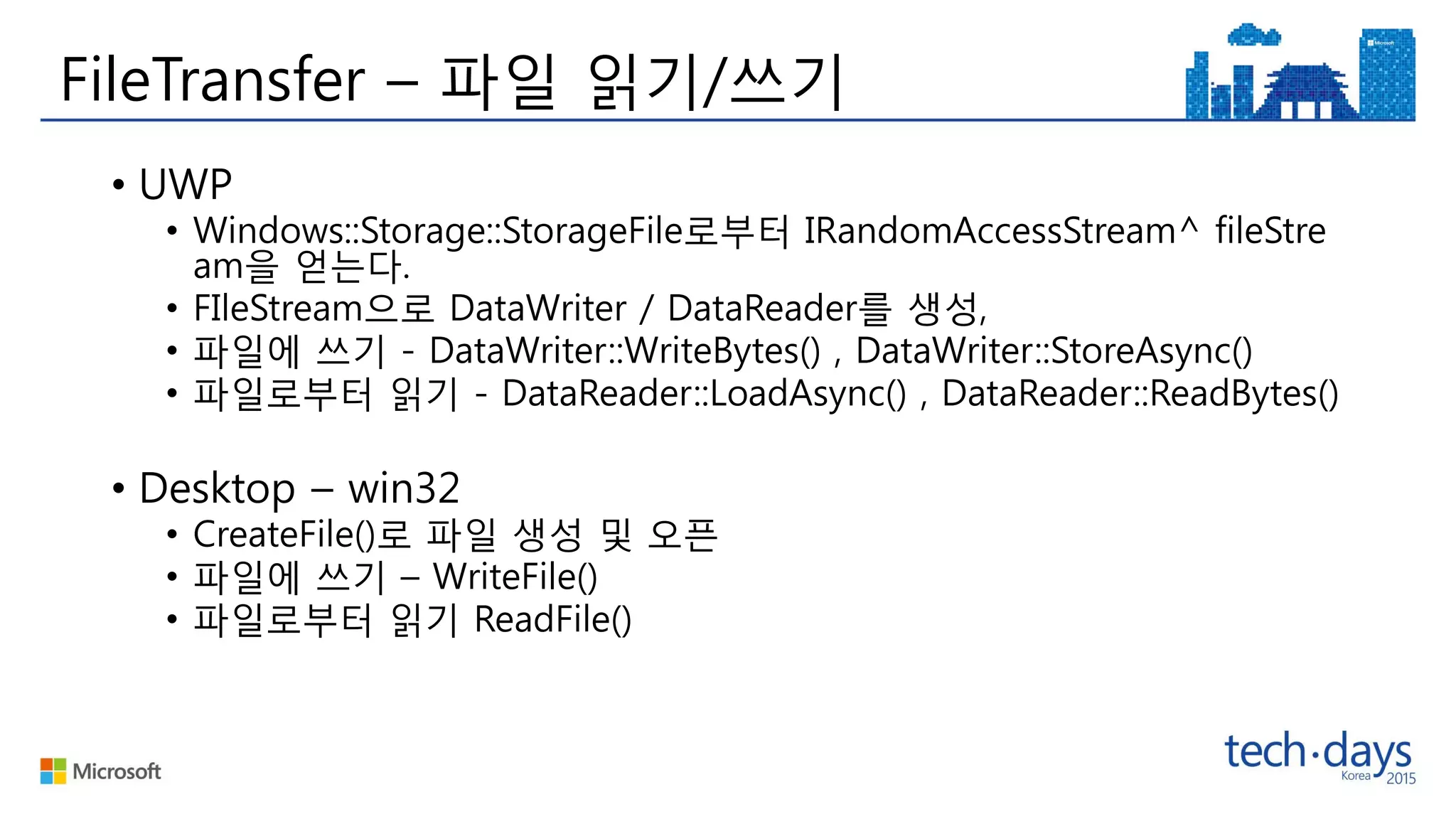 FileTransfer – 파일 읽기/쓰기
• UWP
• Windows::Storage::StorageFile로부터 IRandomAccessStream^ fileStre
am을 얻는다.
• FIleStream으로 DataWriter / DataReader를 생성,
• 파일에 쓰기 - DataWriter::WriteBytes() , DataWriter::StoreAsync()
• 파일로부터 읽기 - DataReader::LoadAsync() , DataReader::ReadBytes()
• Desktop – win32
• CreateFile()로 파일 생성 및 오픈
• 파일에 쓰기 – WriteFile()
• 파일로부터 읽기 ReadFile()
 