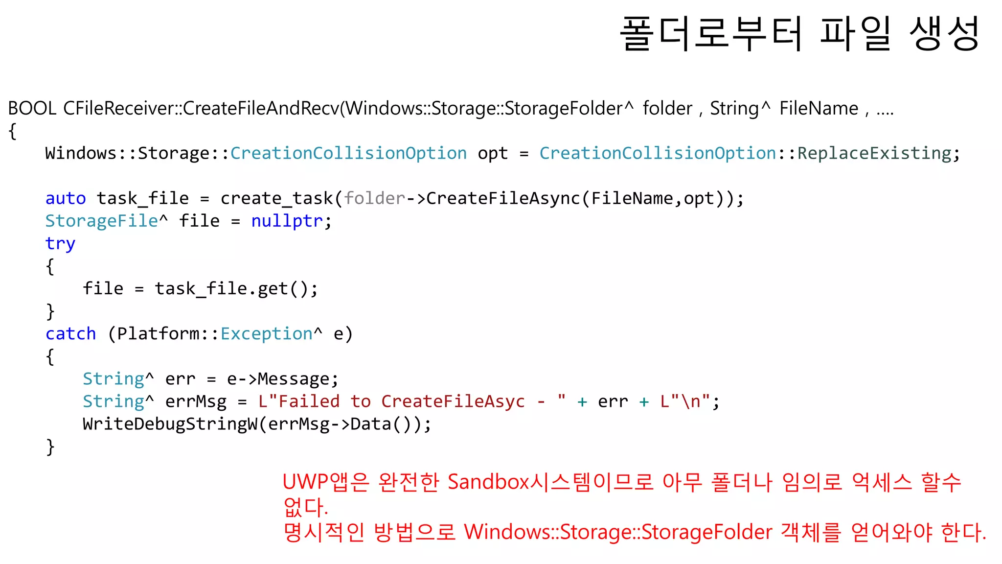 BOOL CFileReceiver::CreateFileAndRecv(Windows::Storage::StorageFolder^ folder , String^ FileName , ….
{
Windows::Storage::CreationCollisionOption opt = CreationCollisionOption::ReplaceExisting;
auto task_file = create_task(folder->CreateFileAsync(FileName,opt));
StorageFile^ file = nullptr;
try
{
file = task_file.get();
}
catch (Platform::Exception^ e)
{
String^ err = e->Message;
String^ errMsg = L"Failed to CreateFileAsyc - " + err + L"n";
WriteDebugStringW(errMsg->Data());
}
폴더로부터 파일 생성
UWP앱은 완전한 Sandbox시스템이므로 아무 폴더나 임의로 억세스 할수
없다.
명시적인 방법으로 Windows::Storage::StorageFolder 객체를 얻어와야 한다.
 