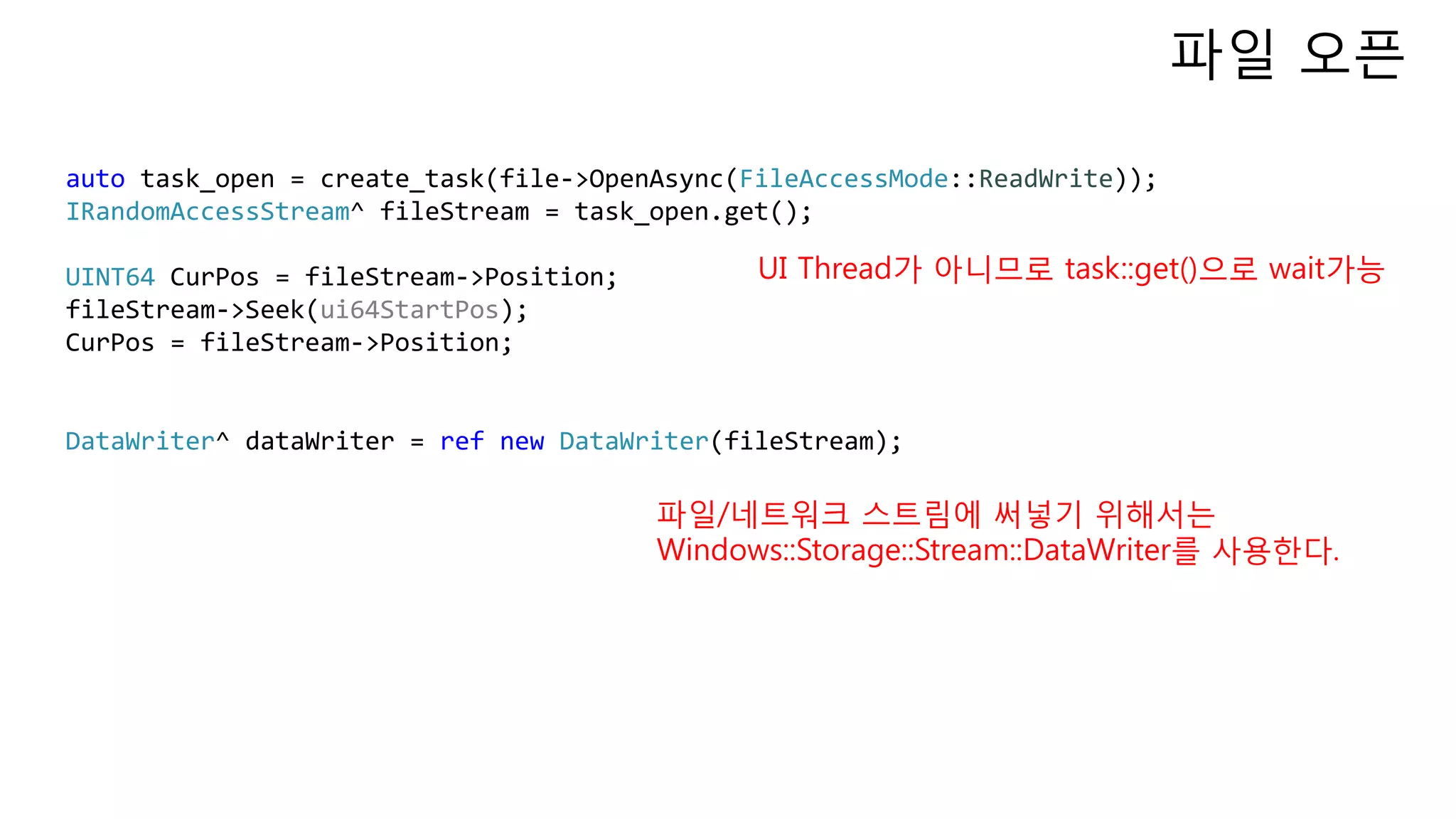 auto task_open = create_task(file->OpenAsync(FileAccessMode::ReadWrite));
IRandomAccessStream^ fileStream = task_open.get();
UINT64 CurPos = fileStream->Position;
fileStream->Seek(ui64StartPos);
CurPos = fileStream->Position;
DataWriter^ dataWriter = ref new DataWriter(fileStream);
파일 오픈
UI Thread가 아니므로 task::get()으로 wait가능
파일/네트워크 스트림에 써넣기 위해서는
Windows::Storage::Stream::DataWriter를 사용한다.
 