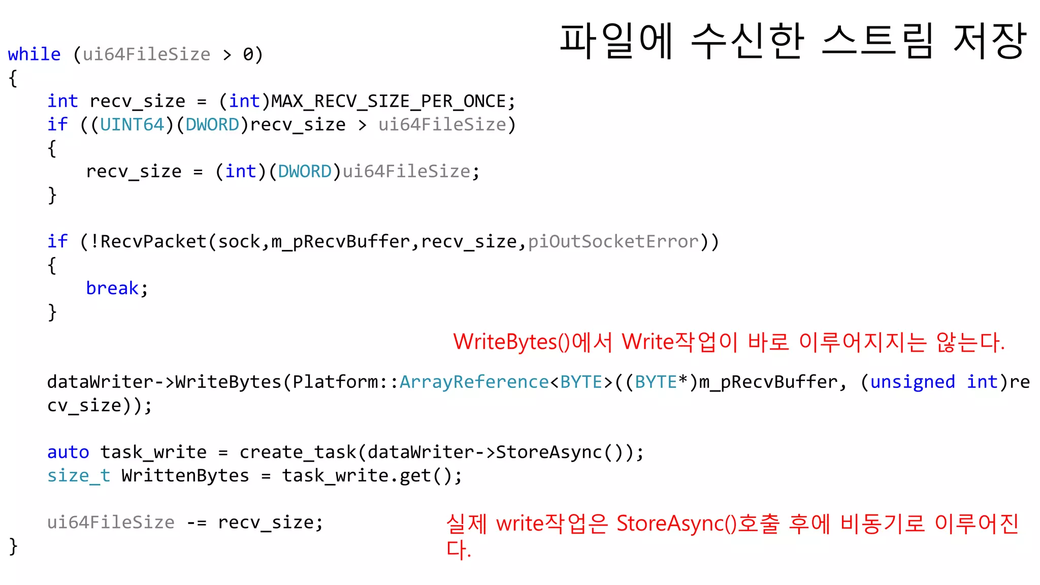 while (ui64FileSize > 0)
{
int recv_size = (int)MAX_RECV_SIZE_PER_ONCE;
if ((UINT64)(DWORD)recv_size > ui64FileSize)
{
recv_size = (int)(DWORD)ui64FileSize;
}
if (!RecvPacket(sock,m_pRecvBuffer,recv_size,piOutSocketError))
{
break;
}
dataWriter->WriteBytes(Platform::ArrayReference<BYTE>((BYTE*)m_pRecvBuffer, (unsigned int)re
cv_size));
auto task_write = create_task(dataWriter->StoreAsync());
size_t WrittenBytes = task_write.get();
ui64FileSize -= recv_size;
}
파일에 수신한 스트림 저장
실제 write작업은 StoreAsync()호출 후에 비동기로 이루어진
다.
WriteBytes()에서 Write작업이 바로 이루어지지는 않는다.
 