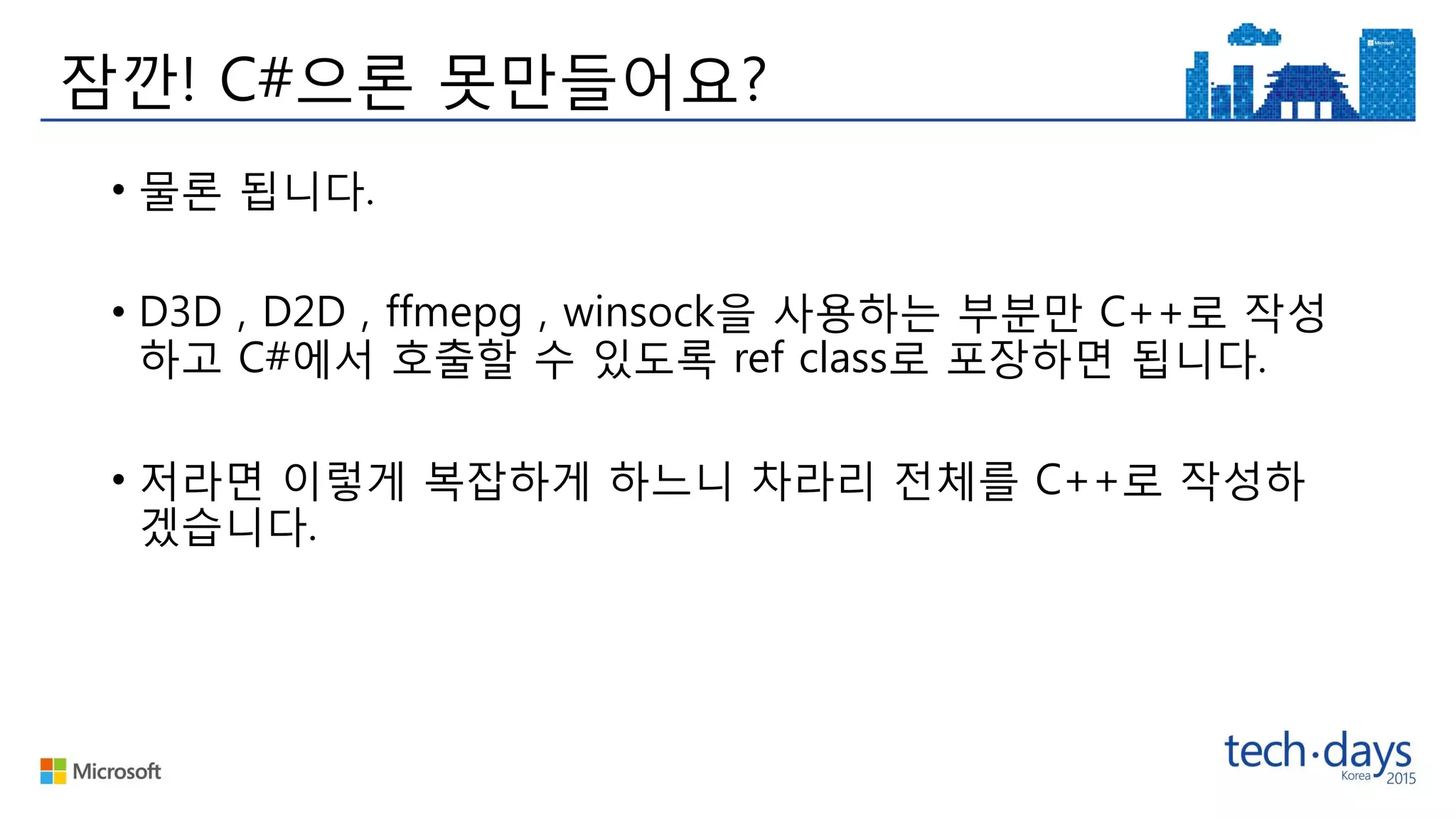 잠깐! C#으론 못만들어요?
• 물론 됩니다.
• D3D , D2D , ffmepg , winsock을 사용하는 부분만 C++로 작성
하고 C#에서 호출할 수 있도록 ref class로 포장하면 됩니다.
• 저라면 이렇게 복잡하게 하느니 차라리 전체를 C++로 작성하
겠습니다.
 