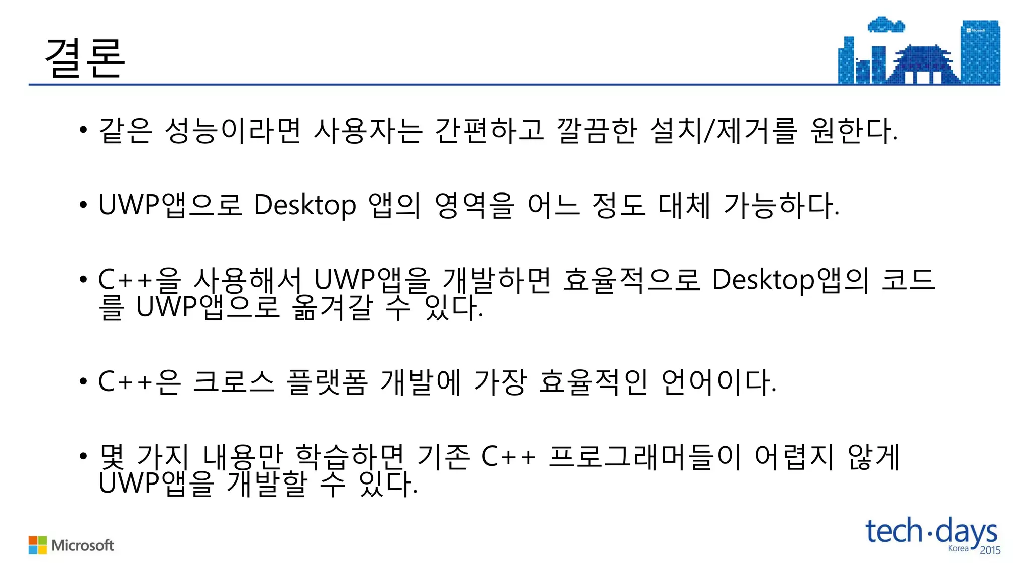 결론
• 같은 성능이라면 사용자는 간편하고 깔끔한 설치/제거를 원한다.
• UWP앱으로 Desktop 앱의 영역을 어느 정도 대체 가능하다.
• C++을 사용해서 UWP앱을 개발하면 효율적으로 Desktop앱의 코드
를 UWP앱으로 옮겨갈 수 있다.
• C++은 크로스 플랫폼 개발에 가장 효율적인 언어이다.
• 몇 가지 내용만 학습하면 기존 C++ 프로그래머들이 어렵지 않게
UWP앱을 개발할 수 있다.
 