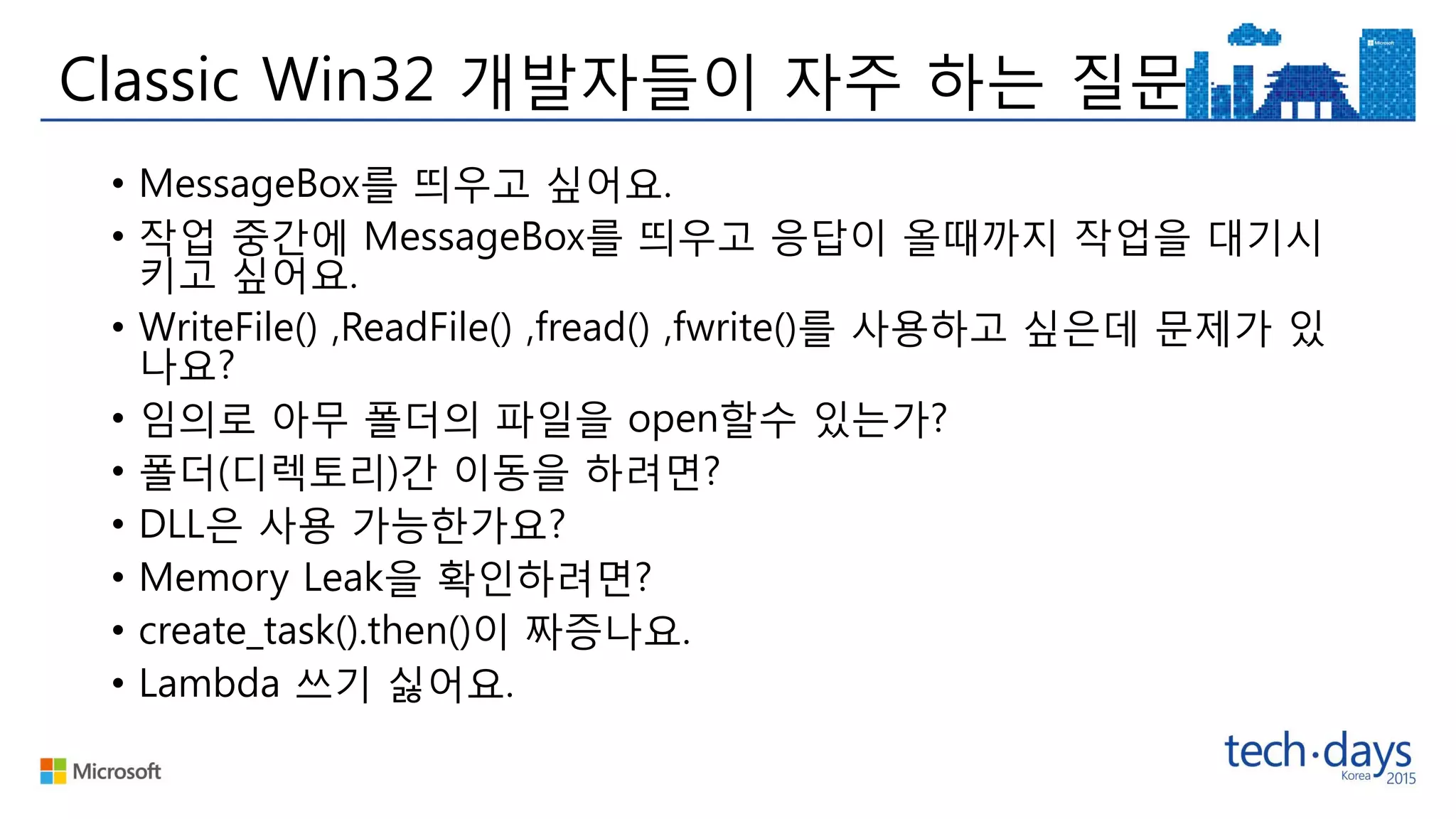 Classic Win32 개발자들이 자주 하는 질문
• MessageBox를 띄우고 싶어요.
• 작업 중간에 MessageBox를 띄우고 응답이 올때까지 작업을 대기시
키고 싶어요.
• WriteFile() ,ReadFile() ,fread() ,fwrite()를 사용하고 싶은데 문제가 있
나요?
• 임의로 아무 폴더의 파일을 open할수 있는가?
• 폴더(디렉토리)간 이동을 하려면?
• DLL은 사용 가능한가요?
• Memory Leak을 확인하려면?
• create_task().then()이 짜증나요.
• Lambda 쓰기 싫어요.
 