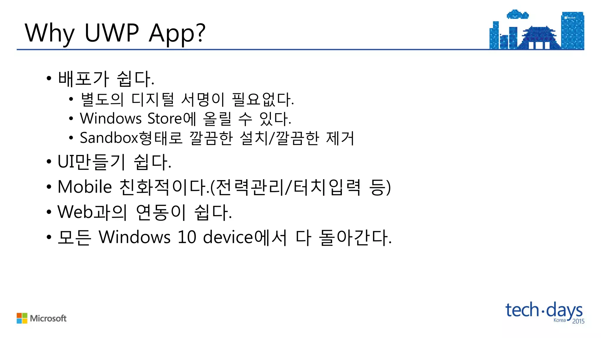 Why UWP App?
• 배포가 쉽다.
• 별도의 디지털 서명이 필요없다.
• Windows Store에 올릴 수 있다.
• Sandbox형태로 깔끔한 설치/깔끔한 제거
• UI만들기 쉽다.
• Mobile 친화적이다.(전력관리/터치입력 등)
• Web과의 연동이 쉽다.
• 모든 Windows 10 device에서 다 돌아간다.
 