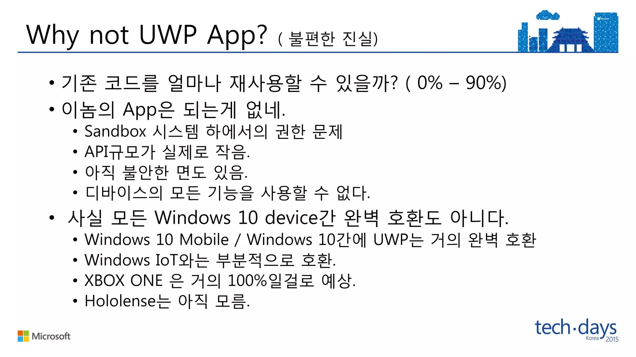 Why not UWP App? ( 불편한 진실)
• 기존 코드를 얼마나 재사용할 수 있을까? ( 0% – 90%)
• 이놈의 App은 되는게 없네.
• Sandbox 시스템 하에서의 권한 문제
• API규모가 실제로 작음.
• 아직 불안한 면도 있음.
• 디바이스의 모든 기능을 사용할 수 없다.
• 사실 모든 Windows 10 device간 완벽 호환도 아니다.
• Windows 10 Mobile / Windows 10간에 UWP는 거의 완벽 호환
• Windows IoT와는 부분적으로 호환.
• XBOX ONE 은 거의 100%일걸로 예상.
• Hololense는 아직 모름.
 