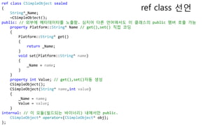 ref class CSimpleObject sealed
{
String^_Name;
~CSimpleObject();
public: // 외부에 메타데이타를 노출함. 심지어 다른 언어에서도 이 클래스의 public 멤버 호출 가능
property Platform::String^ Name // get(),set() 직접 코딩
{
Platform::String^ get()
{
return _Name;
}
void set(Platform::String^ name)
{
_Name = name;
}
}
property int Value; // get(),set()자동 생성
CSimpleObject();
CSimpleObject(String^ name,int value)
{
_Name = name;
Value = value;
}
internal: // 이 모듈(빌드되는 바이너리) 내에서만 public.
CSimpleObject^ operator+(CSimpleObject^ obj);
};
ref class 선언
 