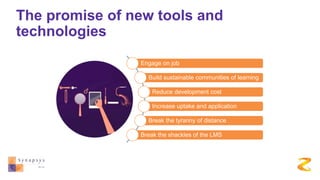 The promise of new tools and
technologies
Engage on job
Build sustainable communities of learning
Reduce development cost
Increase uptake and application
Break the tyranny of distance
Break the shackles of the LMS
 
