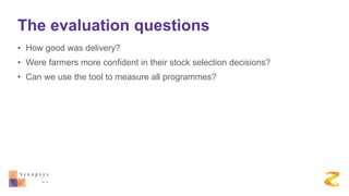 The evaluation questions
• How good was delivery?
• Were farmers more confident in their stock selection decisions?
• Can we use the tool to measure all programmes?
 