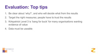 Evaluation: Top tips
1. Be clear about ‘why?’, and who will decide what from the results
2. Target the right measures; people have to trust the results
3. Kirkpatrick Level 3 is ‘bang for buck’ for many organisations wanting
evidence of value
4. Data must be useable
 