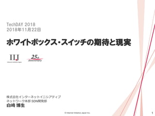 1© Internet Initiative Japan Inc.
TechDAY 2018
2018年11月22日
ホワイトボックス・スイッチの期待と現実
株式会社インターネットイニシアティブ
ネットワーク本部 SDN開発部
白崎 博生
 