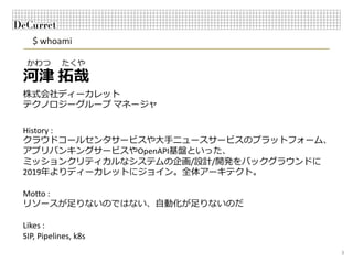 $ whoami
3
河津 拓哉
株式会社ディーカレット
テクノロジーグループ マネージャ
かわつ たくや
History :
クラウドコールセンタサービスや⼤⼿ニュースサービスのプラットフォーム、
アプリバンキングサービスやOpenAPI基盤といった、
ミッションクリティカルなシステムの企画/設計/開発をバックグラウンドに
2019年よりディーカレットにジョイン。全体アーキテクト。
Motto :
リソースが⾜りないのではない、⾃動化が⾜りないのだ
Likes :
SIP, Pipelines, k8s
 