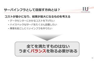 13
サーバインフラとして⽬指す⽅向とは？
コストが最⼩になり、結果が最⼤になるものを考える
• データセンターにかかるコストを下げたい
• ハイスペックなサーバをたくさん設置したい
• 障害を起こしにくいインフラを作りたい
全てを満たすものはない
うまくバランスを取る必要がある
 
