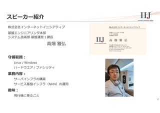 2
スピーカー紹介
株式会社インターネットイニシアティブ
基盤エンジニアリング本部
システム技術部 基盤運営１課⻑
⾼畑 雅弘
守備範囲：
Linux / Windows
ハードウエア / ファシリティ
業務内容：
サーバインフラの構築
サービス基盤インフラ（NHN）の運⽤
趣味：
⾶⾏機に乗ること
基盤エンジニアリング本部
システム技術部
基盤運営１課長
東京都千代田区富士見2-10-2
飯田橋グラン・ブルーム 〒102-0071
Tel: 03-5205-6477 Fax: 03-5205-6537
E-mail: takahata@iij.ad.jp
http://www.iij.ad.jp/
株式会社インターネットイニシアティブ
高 畑 雅 弘
 