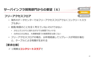 24
サーバインフラ開発部⾨からの要望（６）
フリーアクセスフロア
• 海外のデータセンターではフリーアクセスフロアでなくコンクリートスラ
ブも多い
• 耐震/制震のことを全く考えていないわけではない
• 2F以上だとわりと揺れるが1Fでは耐震でもいける
• ⽩井DCCの⽴地は、⼤規模地震での被害想定は⾼くない
• フリーアクセスフロアの場合、10年程経過してリプレースが何回か進む
と、ケーブルによる地層が⽣まれる
【要求仕様】
 １期棟はコンクリートスラブで
新データセンター
事業者最適
新サーバインフラ
1
2
3
 